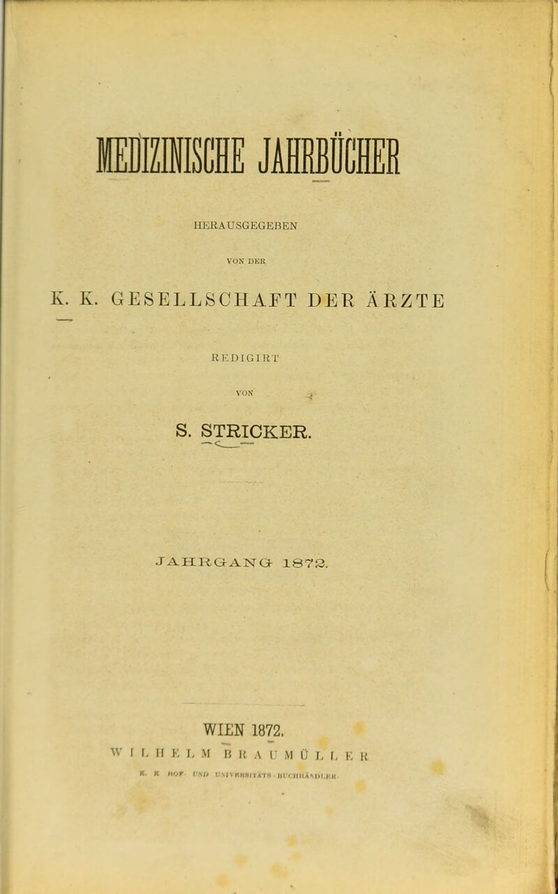 MEDIZINISCHE JAIHÜCM HERAUSGEGEBEN VON DKR K. K. GESELLSCHAFT DER ÄRZTE REDIG I R T vox S. STRICKER. JAHRGANG 1873 WILN 1872. W I I- H E I, M B Ii A l* M (j L I. E R K. K HOF I MJ t'MVKKMIl VI» ( (IIIAMll.KK