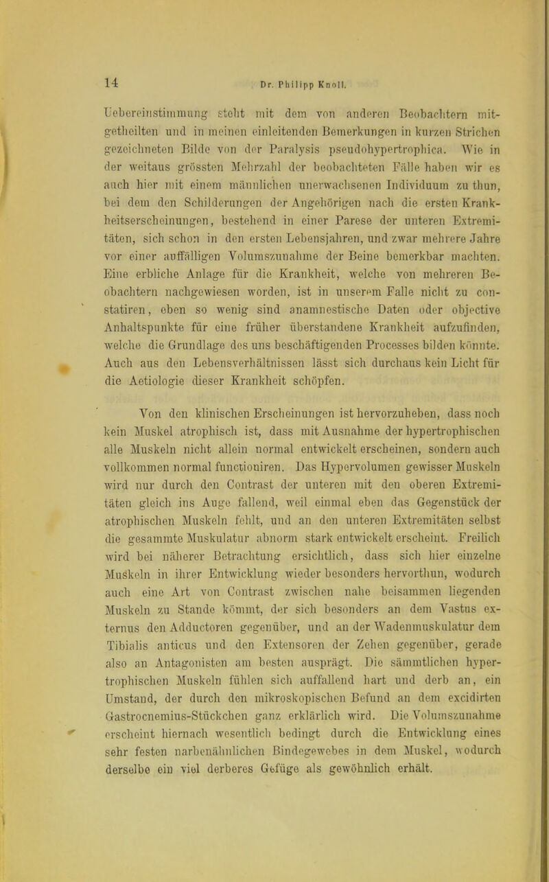 Leborcinstimmung stellt mit dem von anderen Beobachtern mit- geteilten und in meinen einleitenden Bemerkungen in kurzen Strichen gezeichneten Bilde von der Paralysis pseudohypertrophiea. Wie in der weitaus grössten Mehrzahl der beobachteten Fälle haben wir es auch hier mit einem männlichen unerwachsenen Individuum zu thun, bei dem den Schilderangen der Angehörigen nach die ersten Krank- heitserscheinungen, bestehend in einer Parese der unteren Extremi- täten, sich schon in den eisten Lebensjahren, und zwar mehrere Jahre vor einer auffälligen Volumszunalune der Beine bemerkbar machten. Eine erbliche Anlage für die Krankheit, welche von mehreren Be- obachtern nachgewiesen worden, ist in unserem Falle nicht zu con- statiren, oben so wenig sind anamnestische Daten oder objective Anhaltspunkte für eine früher überstandene Krankheit aufzufinden, welche die Grundlage des uns beschäftigenden Processes bilden könnte. Auch aus den Lebensverhältnissen lässt sich durchaus kein Licht für die Aetiologie dieser Krankheit schöpfen. Von den klinischen Erscheinungen ist hervorzuheben, dass noch kein Muskel atrophisch ist, dass mit Ausnahme der hypertrophischen alle Muskeln nicht allein normal entwickelt erscheinen, sondern auch vollkommen normal funetioniren. Das Hypervolumen gewisser Muskeln wird nur durch den Contrast der unteren mit den oberen Extremi- täten gleich ins Auge fallend, weil einmal eben das Gegenstück der atrophischen Muskeln fehlt, und an den unteren Extremitäten selbst die gesammte Muskulatur abnorm stark entwickelt erscheint. Freilich wird bei näherer Betrachtung ersichtlich, dass sich hier eiuzelne Muskeln in ihrer Entwicklung wieder besonders hervorthun, wodurch auch eine Art von Contrast zwischen nahe beisammen liegenden Muskeln zu Stande kömmt, der sich besonders an dem Vastus ex- ternus den Adductoren gegenüber, und an der Wadenmuskulatur dem Tibialis anticus und den Extensoren der Zehen gegenüber, gerade also an Antagonisten am besten ausprägt. Die sämmtlichen hyper- trophischen Muskeln fühlen sich auffallend hart und derb an, ein Umstand, der durch den mikroskopischen Befund an dem excidirten Gastrocnemius-Stückchen ganz erklärlich wird. Die Volumszunahme erscheint hiernach wesentlich bedingt durch die Entwicklung eines sehr festen narbenälinlichen Bindegewebes in dem Muskel, wodurch derselbe ein viel derberes Gblüge als gewöhnlich erhält.