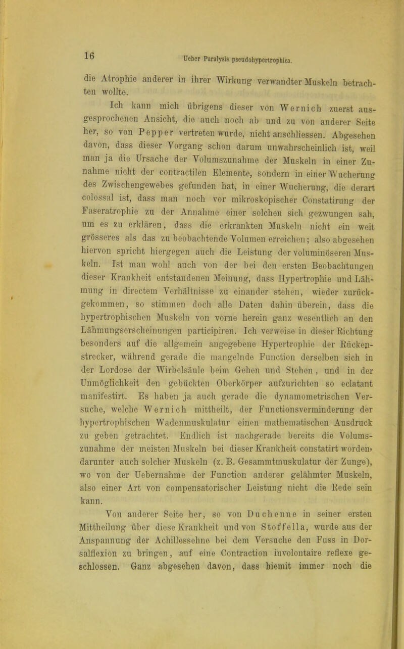 die Atrophie anderer in ihrer Wirkung verwandter Muskeln betrach- ten wollte. Ich kann mich übrigens dieser von Wernich zuerst aus- gesprochenen Ansicht, die auch noch ab und zu von anderer Seite her, so von Pepper vertreten wurde, nicht anschliessen. Abgesehen davon, dass dieser Vorgang schon darum unwahrscheinlich ist, weil man ja die Ursache der Volumszunahme der Muskeln in einer Zu- nahme nicht der contractilen Elemente, sondern in einer Wucherung des Zwischengewebes gefunden hat, in einer Wucherung, die derart colossal ist, dass man noch vor mikroskopischer Constatirung der Faseratrophie zu der Annahme einer solchen sich gezwungen sah, um es zu erklären, dass die erkrankten Muskeln nicht ein weit grösseres als das zu beobachtende Volumen erreichen; also abgesehen hiervon spricht hiergegen auch die Leistung der voluminöseren Mus- keln. Ist man wohl auch von der bei den ersten Beobachtungen dieser Krankheit entstandenen Meinung, dass Hypertrophie und Läh- mung in directem Verhältnisse zu einander stehen, wieder zurück- gekommen, so stimmen doch alle Daten dahin überein, dass die hypertrophischen Muskeln von vorne herein ganz wesentlich an den Lähmungserscheinungen participiren. Ich verweise in dieser Richtung besonders auf die allgemein angegebene Hypertrophie der Rücken- strecker, während gerade die mangelnde Function derselben sich in der Lordose der Wirbelsäule beim Gehen und Stehen , und in der Unmöglichkeit den gebückten Oberkörper aufzurichten so eclatant manifestirt. Es haben ja auch gerade die dynamometrischen Ver- suche, welche Wernich mittheilt, der Functionsverminderung der hypertrophischen Wadenmuskulatur einen mathematischen Ausdruck zu geben getrachtet. Endlich ist nachgerade bereits die Volums- zunahme der meisten Muskeln bei dieser Krankheit constatirt worden» darunter auch solcher Muskeln (z. B. Gesammtinuskulatur der Zunge), wo von der Uebernahme der Function anderer gelähmter Muskeln, also einer Art von compensatorischer Leistung nicht die Rede sein kann. Von anderer Seite her, so von Duchenne in seiner ersten Mittheilung über diese Krankheit und von Stoffella, wurde aus der Anspannung der Achillessehne bei dem Versuche den Fuss in Dor- salflexion zu bringen, auf eine Contraction involontaire reflexe ge- schlossen. Ganz abgesehen davon, dass hiemit immer noch die