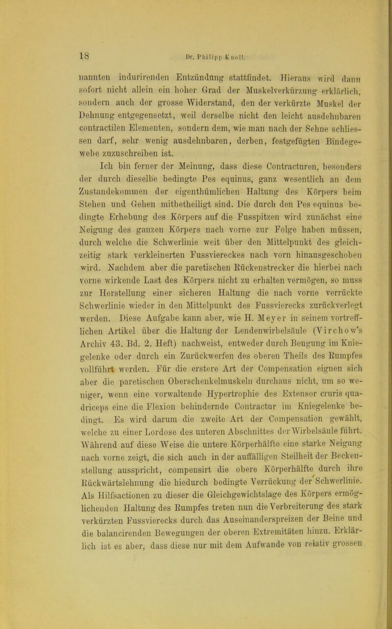 1« nannten indurirenden Entzündung stattfindet. Hieraus wird dann sofort nicht allein ein hoher Grad der Muskelverkürzimg erklärlich, sondern auch der grosse Widerstand, den der verkürzte Muskel der Dehnung entgegensetzt, weil derselbe nicht den leicht ausdehnbaren contractilen Elementen, sondern dem, wie man nach der Sehne schlies- sen darf, sehr wenig ausdehnbaren, derben, festgefügten Bindege- webe zuzuschreiben ist. Ich bin ferner der Meinung, dass diese Contracturen, besonders der durch dieselbe bedingte Pes equinus, ganz wesentlich an dem Zustandekommen der eigcnthümlichen Haltung des Körpers beim Stehen und Gehen mitbeteiligt sind. Die durch den Pes equinus be- dingte Erhebung des Körpers auf die Fusspitzen wird zunächst eine Neigung des ganzen Körpers nach vorne zur Folge haben müssen, durch welche die Schwerlinie weit über den Mittelpunkt des gleich- zeitig stark verkleinerten Fussviereckes nach vorn hinausgeschoben wird. Nachdem aber die paretischen Kückenstrecker die hierbei nach vorne wirkende Last des Körpers nicht zu erhalten vermögen, so muss zur Herstellung einer sicheren Haltung die nach vorne verrückte Schwerlinie wieder in den Mittelpunkt des Fussvierecks zurückverlegt werden. Diese Aufgabe kann aber, wie H. Meyer in seinem vortreff- lichen Artikel über die Haltung der Lendenwirbelsäulc (Virchow's Archiv 43. Bd. 2. Heft) nachweist, entweder durch Beugung im Knie- gelenke oder durch ein Zurückwerfen des oberen Theils des Kumpfes vollführt werden. Für die erstere Art der Compensation eignen sich aber die paretischen Oberschenkelmuskeln durchaus nicht, um so we- niger, wenn eine vorwaltende Hypertrophie des Extensor cruris qua- drieeps eine die Flexion behindernde Contractur im Kniegelenke be- dingt. Es wird darum die zweite Art der Compensatio]! gewählt, welche zu einer Lordoso des unteren Abschnittes der Wirbelsäule führt. Während auf diese Weise die untere Körperlmlfte eine starke Neigung nach vorne zeigt, die sich auch in der auffälligen Steilheit der Becken- stellung ausspricht, compensirt die obere Körperhälfte durch ihre Kückwärtslehnung die hiedurch bedingte Verrückung der Schwerlinie. Als Hilfsactionen zu dieser die Gleichgewichtslage des Körpers ermög- lichenden Haltung des Kumpfes treten nun die Verbreiterung des stark verkürzten Fussvierecks durch das Auseinanderspreizen der Beine und die balancirenden Bewegungen der oberen Extremitäten hinzu. Erklär- lich ist es aber, dass diese nur mit dem Aufwände von relativ grossen