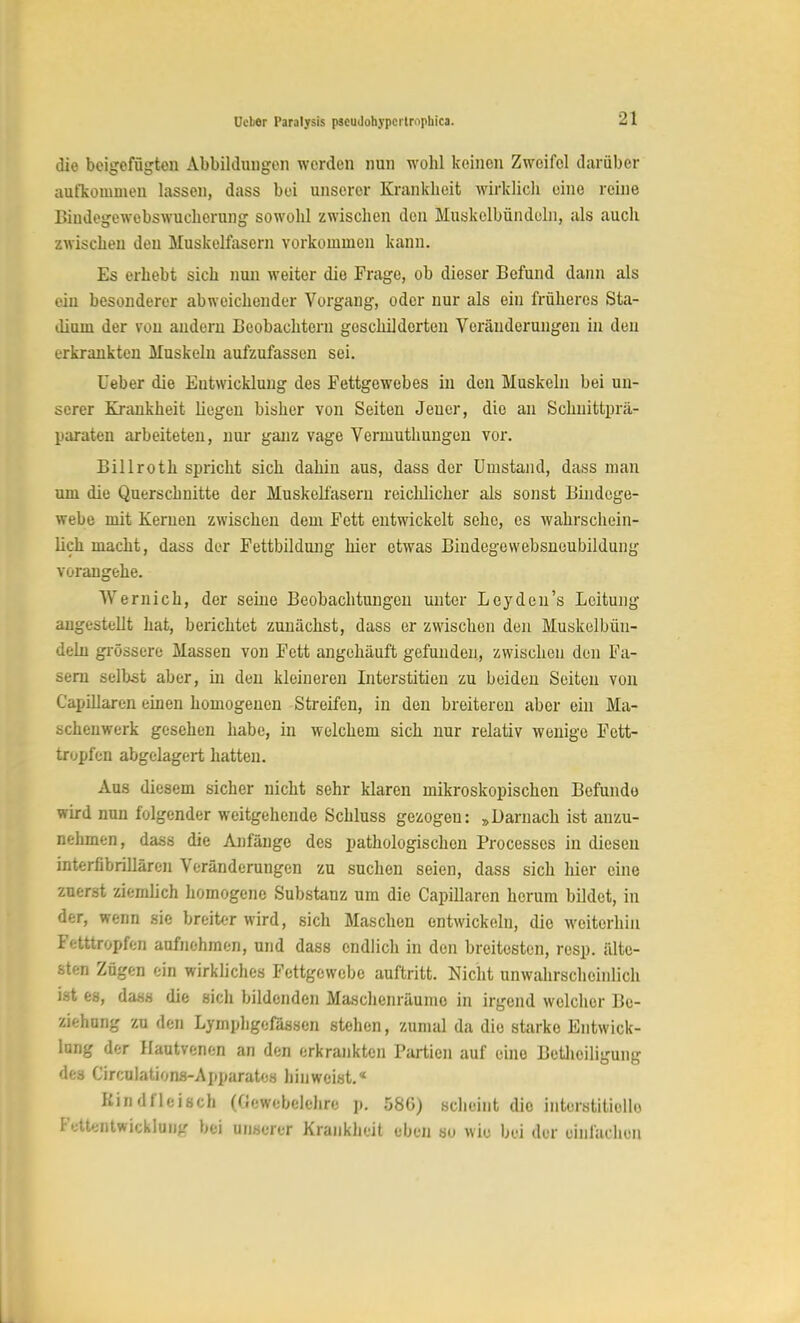 die beigefügten Abbildungen werden nun wohl keinen Zweifel darüber aufkomuieu lassen, dass bei unserer Krankbeit wirklicli eine reine Bindegewebswuchcrung sowobl zwischen den Muskclbündeln, als auch zwischen den Muskelfasern vorkommen kann. Es erhebt sich nun weiter die Frage, ob dieser Befund dann als ein besonderer abweichender Vorgang, oder nur als ein früheres Sta- dium der von andern Beobachtern geschilderten Veränderungen in den erkrankten Muskeln aufzufassen sei. Ueber die Entwicklung des Fettgewebes in den Muskeln bei un- serer Krankheit liegen bisher von Seiten Jeuer, die an Schnittprä- paraten arbeiteten, nur ganz vage Vermuthungen vor. Billroth spricht sich dahin aus, dass der Umstand, dass man um die Querschnitte der Muskelfasern reichlicher als sonst Bindege- webe mit Kernen zwischen dem Fett entwickelt sehe, es wahrschein- lich macht, dass der Fettbildung hier etwas Biudegewebsneubildung vorangehe. AVernich, der seine Beobachtungen unter Leyden's Leitung augestellt hat, berichtet zunächst, dass er zwischen den Muskelbün- deln grössere Massen von Fett angehäuft gefunden, zwischen den Fa- sern selbst aber, in den kleineren Literstitien zu beiden Seiten von Capillaren einen homogenen Streifen, in den breiteren aber ein Ma- scheuwerk gesehen habe, in welchem sich nur relativ wenige Fett- tropfen abgelagert hatten. Aus diesem sicher nicht sehr klaren mikroskopischen Befunde wird nun folgender weitgehende Schluss gezogeu: »Darnach ist anzu- nehmen, dass die Anfänge des pathologischen Processcs in diesen interflbrillären Veränderungen zu suchen seien, dass sich hier eine zuerst ziemlich homogene Substanz um die Capillaren herum bildet, in der, wenn sie breiter wird, sich Maschen entwickeln, die weiterhin Fetttropfen aufnehmen, und dass endlich in den breitesten, resp. älte- sten Zügen ein wirkliches Fettgewebe auftritt. Nicht unwahrscheinlich ist M, dass die sich bildenden Maschenräumo in irgend welcher Be- ziehung zu den Lymphgefässen stehen, zumal da die starke Entwick- lung der Hautvenen an den erkrankten Partien auf eine Beteiligung des Circulations-Apparates hinweist.« Rindfleisch (Gewebelehre p. 58G) scheint die interstitielle VetieBtmieÜXtDg bei unserer Krankbeit eben so wie bei der einlach, n