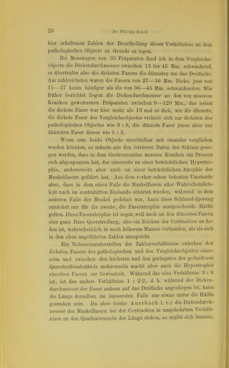 2G hier erhaltenen Zahlen der Bourtheilung dieser Verhältnisse an dein pathologischen Objecto zu Grande zu legen. Bei Messungen von 35 Präparaten fand ich in dem Vergleichs- objecte die Dickendurchmeascr zwischen 15 bis 45 Mm. schwankend, es übertrafen also die dicksten Fasern die dünnsten um das Dreifache. Am zahlreichsten waren die Fasern von 27 — 36 Mm. Dicke, jene von 15—27 kaum häufiger als die von 36—45 Mm. schwankenden. Wie früher berichtet liegen die Dickendurchmesser an den von unserem Kranken gewonnenen Präparaten zwischen 9—120 Mm., das heisst die dickste Faser war hier mehr als 13 mal so dick, wie die dünnste, die dickste Faser des Vergleichsobjectes verhielt sich zur dicksten des pathologischen Objectes wie 3 : 8, die dünnste Faser jenes aber zur dünnsten Faser dieses wie 5 : 3. Wenn nun beide Objecte unmittelbar mit einander verglichen werden könnten, so müsste aus den letzteren Daten der Schluss gezo- gen werden, dass in dem Gastrocnemius unseres Kranken ein Process sich abgesponnen hat, der einerseits zu einer beträchtlichen Hypertro- phie, andererseits aber auch zu einer beträchtlichen Atrophie der Muskelfasern geführt hat. Aus dem vorher schon betonten Umstände aber, dass in dem einen Falle die Muskelfasern aller Wahrscheinlich- keit nach im contrahirten Zustande erhärtet wurden, während in dem anderen Falle der Muskel gedehnt war, kann diese Schlussfolgerung zunächst nur für die zweite, die Fascratrophie aussprechende Hälfte gelten. Diese Faseratrophie ist sogar, weil auch an den dünnsten Fasern eine ganz feine Querstreifung, also ein Zeichen der Contraction zu fin- den ist, wahrscheinlich in noch höherem Maasse vorhanden, als sie sich in den oben angeführten Zahlen ausspricht. Ein Nebeneinanderstellen der Zahlenverhältnisse zwischen den dicksten Fasern des pathologischen und des Vergleichsobjectes einer- seits und zwischen den höchsten und den geringsten der gefundenen Querstreifenabstände andererseits macht aber auch die Hypertrophie einzelner Fasern zur Gowisshcit. Während das eino Verhältniss 3 : 8 ist, ist das andere Verhältniss 1 : 2-2, d. h. während der Dicken- durchmesser der Faser nahezu auf das Dreifache angestiegen ist, kann die Länge derselben im äussorsten Falle nur etwas unter die Hälfte gesunken sein. Da aber (siehe Auerbach 1. c.) die Dickendurch- messer der Muskelfasern bei der Contraction in umgekehrtem Verhält- nisse zu den Quadratwurzeln der Länge stehen, so ergibt sich hieraus,