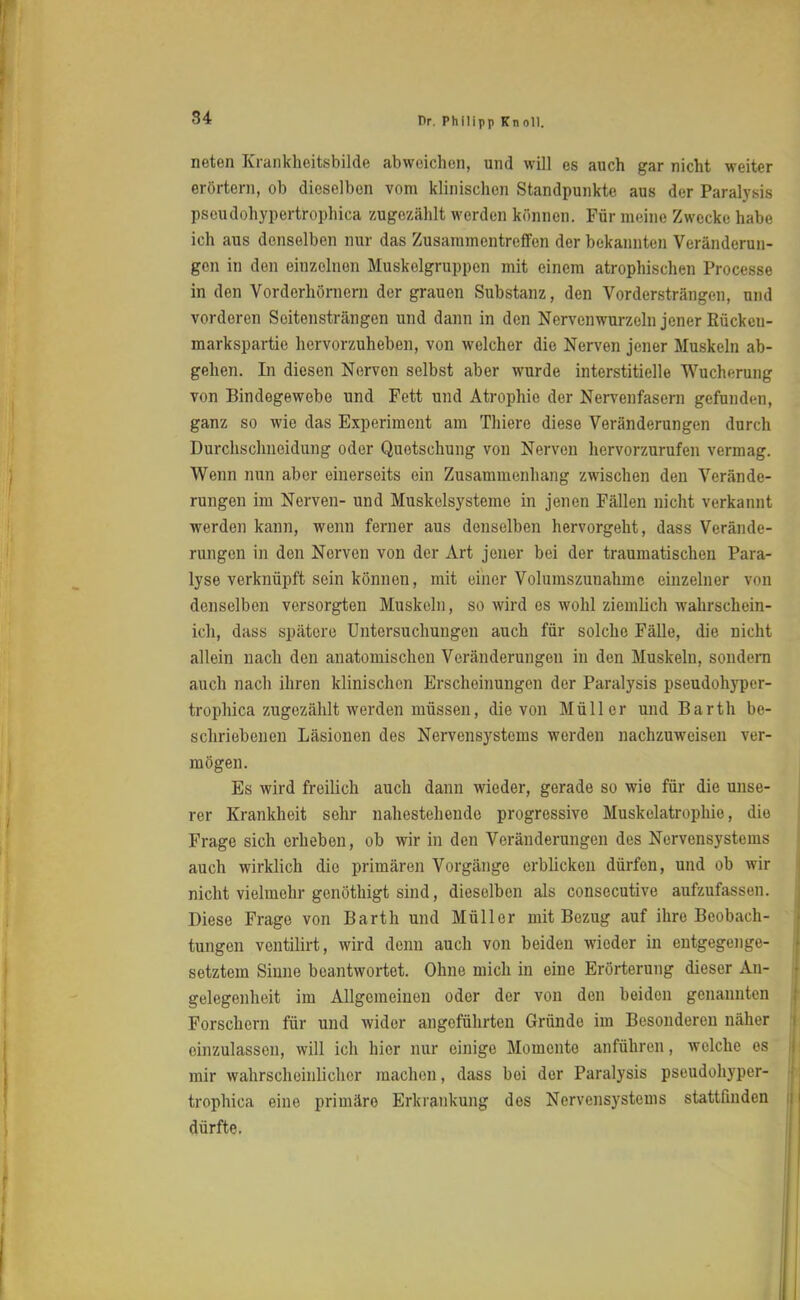 rieten Krankheitsbilde abweichen, und will es auch gar nicht weiter erörtern, ob dieselben vom klinischen Standpunkte aus der Paralysis pseudohypertrophica zugezählt werden können. Für meine Zwecke habe ich aus denselben nur das Zusammentreffen der bekannten Veränderun- gen in den einzelnen Muskolgruppen mit einem atrophischen Processe in den Vorderhörnern der grauen Substanz, den Vordersträngen, und vorderen Scitensträngen und dann in den Nervenwurzeln jener Rücken- markspartie hervorzuheben, von welcher die Nerven jener Muskeln ab- gehen. In diesen Nerven selbst aber wurde interstitielle Wucherung von Bindegewebe und Fett und Atrophie der Nervenfasern gefunden, ganz so wie das Experiment am Thiere diese Veränderungen durch Durchschnoidung oder Quetschung von Nerven hervorzurufen vermag. Wenn nun aber einerseits ein Zusammenhang zwischen den Verände- rungen im Nerven- und Muskelsysteme in jenen Fällen nicht verkannt werden kann, wenn ferner aus denselben hervorgeht, dass Verände- rungen in den Nerven von der Art jener bei der traumatischen Para- lyse verknüpft sein können, mit einer Volumszunahme einzelner von denselben versorgten Muskeln, so wird es wohl ziemlich wahrschein- ich, dass spätere Untersuchungen auch für solche Fälle, die nicht allein nach den anatomischen Veränderungen in den Muskeln, sondern auch nach ihren klinischen Erscheinungen der Paralysis pseudohyper- trophica zugezählt werden müssen, die von Müller und Barth be- schriebenen Läsionen des Nervensystems werden nachzuweisen ver- mögen. Es wird freilich auch dann wieder, gerade so wie für die unse- rer Krankheit sehr nahestehende progressive Muskelatrophie, die Frage sich erheben, ob wir in den Veränderungen des Nervensystems auch wirklich die primären Vorgänge erblicken dürfen, und ob wir nicht vielmehr genöthigt sind, dieselben als consecutive aufzufassen. Diese Frage von Barth und Müller mit Bezug auf ihre Beobach- tungen ventilirt, wird denn auch von beiden wieder in entgegenge- setztem Sinne beantwortet. Ohne mich in eine Erörterung dieser An- gelegenheit im Allgemeinen oder der von den beiden genannten Forschern für und wider angeführten Gründe im Besonderen näher einzulassen, will ich hier nur einige Momente anführen, welche os mir wahrscheinlicher machen, dass bei der Paralysis pseudohyper- trophica eine primäre Erkrankung dos Nervensystems stattfinden dürfte.