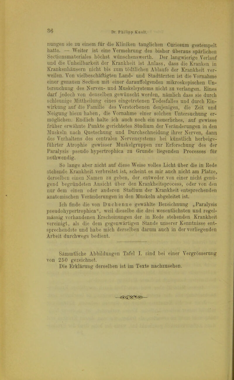 Hungen sie zu einem für die Kliniken tauglichen Curiosum gestempelt hatte. — Weiter ist eine Vermehrung des bisher überaus spärlichen Sectionsmateriales höchst wünschensworth. Der langwierige Verlauf und die Unheilbarkeit der Krankheit ist Anlass, dass die Kranken in Krankenhäusern nicht bis zum tödtlichen Ablaufe der Krankheit ver- weilen. Von vielbeschäftigten Land- und Stadtärzten ist die Vornahme einer genauen Section mit einer darauffolgenden mikroskopischen Un- tersuchung des Nerven- und Muskelsystems nicht zu verlangen. Eines darf jedoch von denselben gewünscht werden, nämlich dass sie durch schleunige Mittheilung eines eingetretenen Todesfalles und durch Ein- wirkung auf die Familie des Verstorbenen denjenigen, die Zeit und Neigung hiezu haben, die Vornahme einer solchen Untersuchung er- möglichen. Endlich halte ich auch noch ein neuerliches, auf gewisse früher erwähnte Punkte gerichtetes Studium der Veränderungen in den Muskeln nach Quetschung und Durchschneidung ihrer Nerven, dann des Verhaltens des centralen Nervensystems bei künstlich herbeige- führter Atrophie gewisser Muskelgruppen zur Erforschung des der Paralysis pseudo hypertrophica zu Grunde liegenden Processes für nothwendig. So lange aber nicht auf diese Weise volles Licht über die in Rede stehende Krankheit verbreitet ist, scheint es mir auch nicht am Platze, derselben einen Namen zu geben, der entweder von einer nicht genü- gend begründeten Ansicht über den Krankheitsprocess, oder von den nur dem einen oder anderen Stadium der Krankheit entsprechenden anatomischen Veränderungen in den Muskeln abgeleitet ist. Ich finde die von Duchenne gewählte Bezeichnung »Paralysis pseudohypertrophica«, weil dieselbe die drei wesentlichsten und regel- mässig vorhandenen Erscheinungen der in Rede stehenden Krankheit vereinigt, als die dem gegenwärtigen Stande unserer Kenntnisse ent- sprechendste und habe mich derselben darum auch in der vorliegenden Arbeit durchwegs bedient. Sämintliche Abbildungen Tafel I. sind bei einer Vergrosserung von 250 gezeichnet. Die Erklärung derselben ist im Texte nachzusehen.
