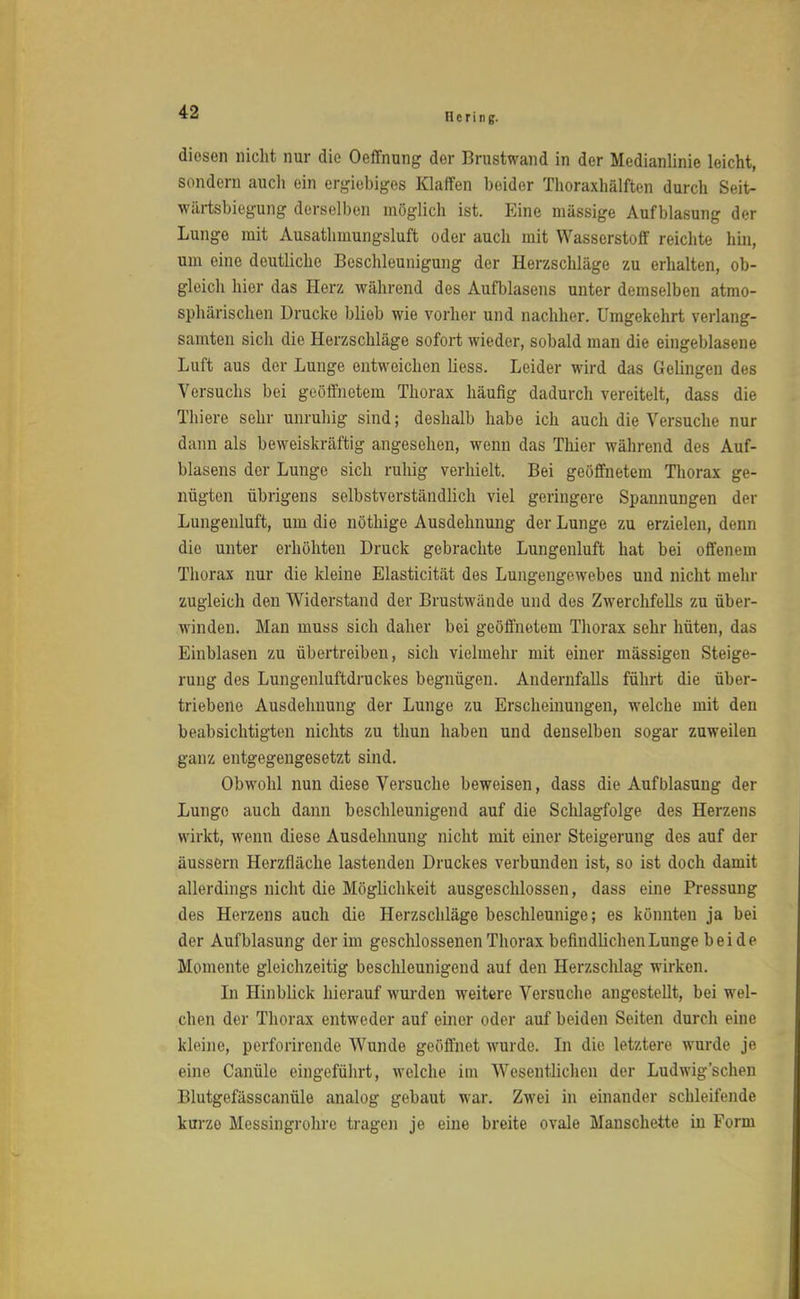 diesen nicht nur die Oeffnung der Brustwand in der Medianlinie leicht, sondern auch ein ergiebiges Klaffen beider Thoraxhälften durch Seit- wärtsbiegung derselben möglich ist. Eine massige Aufblasung der Lunge mit Ausathmungsluft oder auch mit Wasserstoff reichte hin, um eine deutliche Beschleunigung der Herzschläge zu erhalten, ob- gleich hier das Herz während des Aufblasens unter demselben atmo- sphärischen Drucke blieb wie vorher und nachher. Umgekehrt verlang- samten sich die Herzschläge sofort wieder, sobald man die eingeblasene Luft aus der Lunge entweichen Hess. Leider wird das Gelingen des Versuchs bei geöffnetem Thorax häufig dadurch vereitelt, dass die Thiere sehr unruhig sind; deshalb habe ich auch die Versuche nur dann als beweiskräftig angesehen, wenn das Thier während des Auf- blasens der Lunge sich ruhig verhielt. Bei geöffnetem Thorax ge- nügten übrigens selbstverständlich viel geringere Spannungen der Lungenluft, um die nöthige Ausdehnung der Lunge zu erzielen, denn die unter erhöhten Druck gebrachte Lungenluft hat bei offenem Thorax nur die kleine Elasticität des Lungengewebes und nicht mehr zugleich den Widerstand der Brustwände und des Zwerchfells zu über- winden. Man muss sich daher bei geöffnetem Thorax sehr hüten, das Einblasen zu übertreiben, sich vielmehr mit einer mässigen Steige- rung des Lungenluftdruckes begnügen. Andernfalls führt die über- triebene Ausdehnung der Lunge zu Erscheinungen, welche mit den beabsichtigten nichts zu thun haben und denselben sogar zuweilen ganz entgegengesetzt sind. Obwohl nun diese Versuche beweisen, dass die Aufblasung der Lunge auch dann beschleunigend auf die Schlagfolge des Herzens wirkt, wenn diese Ausdehnung nicht mit einer Steigerung des auf der äussern Herzfiäche lastenden Druckes verbunden ist, so ist doch damit allerdings nicht die Möglichkeit ausgeschlossen, dass eine Pressung des Herzens auch die Herzschläge beschleunige; es könnten ja bei der Aufblasung der im geschlossenen Thorax befindlichen Lunge bei de Momente gleichzeitig beschleunigend auf den Herzschlag wirken. In Hinblick hierauf wurden weitere Versuche angestellt, bei wel- chen der Thorax entweder auf einer oder auf beiden Seiten durch eine kleine, perforirende Wunde geöffnet wurde. In die letztere wurde je eine Canüle eingeführt, welche im Wesentlichen der Ludwig'sehen Blutgefässcanüle analog gebaut war. Zwei in einander schleifende kurzo Messingrohrc tragen je eine breite ovale Manschette iu Form