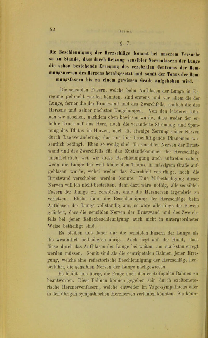 Hering-. §. 7. Die Beschleunigung der Herzschläge kommt bei unserem Versuche so eu Stande, dass durch Reizung sensibler Nervenfasern der Unge die schou bestehende Erregung des cerebralen Centrums der Hem- mungsnerTcn des Herzens herabgesetzt und somit der Tonus der lern- mungsfasern bis zu einem gewissen Grade aufgehoben wird. Die sensiblen Fasern, welche beim Aufblasen der Lunge in Er- regung gebracht werden könnten, sind erstens und vor allem die der Lunge, ferner die der Brustwand und des Zwerchfells, endlich die des Herzens und seiner nächsten Umgebungen. Von den letzteren kön- nen wir absehen, nachdem oben bewiesen wurde, dass weder der er- höhte Druck auf das Herz, noch die veränderte Strömung und Span- nung des Blutes im Herzen, noch die etwaige Zerrung seiner Nerven durch Lageveränderung das uns hier beschäftigende Phänomen we- sentlich bedingt. Eben so wenig sind die sensiblen Nerven der Brust- wand und des Zwerchfells für das Zustandekommen der Herzschläge unentbehrlich, weil wir diese Beschleunigung auch auftreten sahen, wenn die Lunge bei weit klaffendem Thorax in mässigem Grade auf- geblasen wurde, wobei weder das Zwerchfell verdrängt, noch die Brustwand verschoben werden konnte. Eine Mitbetheiligung dieser Nerven will ich nicht bestreiten, denn dazu wäre nöthig, alle sensiblen Fasern der Lunge zu zerstören, ohne die Herznerven irgendwie zu verletzen. Bliebe dann die Beschleunigung der Herzschläge beim Aufblasen der Lunge vollständig aus, so wäre allerdings der Beweis geliefert, dass die sensiblen Nerven der Brustwand und des Zwerch- fells bei jener Eeflexbeschleunigung auch nicht in untergeordneter Weise betheiligt sind. Es bleiben uns daher nur die sensiblen Fasern der Lunge als die wesentlich betheiligten übrig. Auch liegt auf der Hand, dass diese durch das Aufblasen der Lunge bei weitem am stärksten erregt werden müssen. Somit sind als die centripctalen Bahnen jener Erre- gung, welche eine reflectorische Beschleunigung der Herzschläge her- beiführt, die sensiblen Nerven der Lunge nachgewiesen. Es bleibt uns übrig, die Frage nach den centrifugalen Bahnen zu beantworten. Diese Bahnen können gegeben sein durch excitomoto- rische Herznervenfasern, welche entweder im Vago-syinpathicus oder in den übrigen sympathischen Herznerven verlaufen könnten. Sie könn-