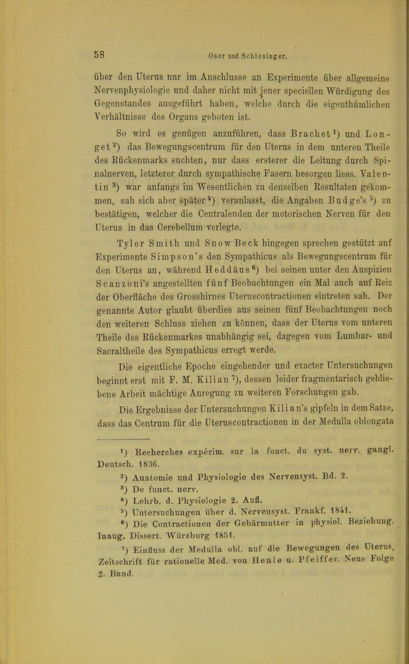 über den Uterus nur im Anschlüsse an Experimente über allgemeine Nervenphysiologie und daher nicht mit jener speciellen Würdigung des Gegenstandes ausgeführt haben, welche durch die eigentümlichen Verhältnisse des Organs geboten ist. So wird es genügen anzuführen, dass Brächet1) und Lon- get2) das Bewegungscentrum für den Uterus in dem unteren Theile des Rückenmarks suchten, nur dass ersterer die Leitung durch Spi- nalnerven, letzterer durch sympathische Fasern besorgen liess. Valen- tin 3) war anfangs im Wesentlichen zu denselben Resultaten gekom- men, sah sich aber später4) veranlasst, die Angaben Budge's5) zu bestätigen, welcher die Centraienden der motorischen Nerven für den Uterus in das Cerebellum verlegte. Tyler Smith und SnowBeck hingegen sprechen gestützt auf Experimente Simpson's den Sympathicus als Bewegungscentrum für den Uterus an, während Heddäus8) bei seinen unter den Auspizien Scanzöni's angestellten fünf Beobachtungen ein Mal auch auf Reiz der Oberfläche des Grosshirnes Uteruscontractionen eintreten sah. Der genannte Autor glaubt überdies aus seinen fünf Beobachtungen noch den weiteren Schluss ziehen zu können, dass der Uterus vom unteren Theile des Rückenmarkes unabhängig sei, dagegen vom Lumbar- und Sacraltheile des Sympathicus erregt werde. Die eigentliche Epoche eingehender und exacter Untersuchungen beginnt erst mit F. M. Kilian ''), dessen leider fragmentarisch geblie- bene Arbeit mächtige Anregung zu weiteren Forschungen gab. Die Ergebnisse der Untersuchungen Kilian's gipfeln in dem Satze, dass das Centrum für die Uteruscontractionen in der Medulla oblongata *) Recherches experini. sur la fouct. du syst. nerv, gaugl. Deutsch. 1836. 2) Anatomie und Physiologie des Nervensyst. Bd. 1. 3) De funct. nerv. *) Lehrb. d. Physiologie 2. Aufl. 5) Untersuchungen über d. Nervensyst. Fraukf. 1841. *) Die Contractionen der Gebärmutter in physiol. Beziehuug. Inaug. Dissert. Würzburg 1851. 7) Einfluss der Medulla obl. auf die Bewegungen des Uterus. Zeitschrift für rationelle Med. von Henle u. Pfeiffer. Neue Folge 2. Band.