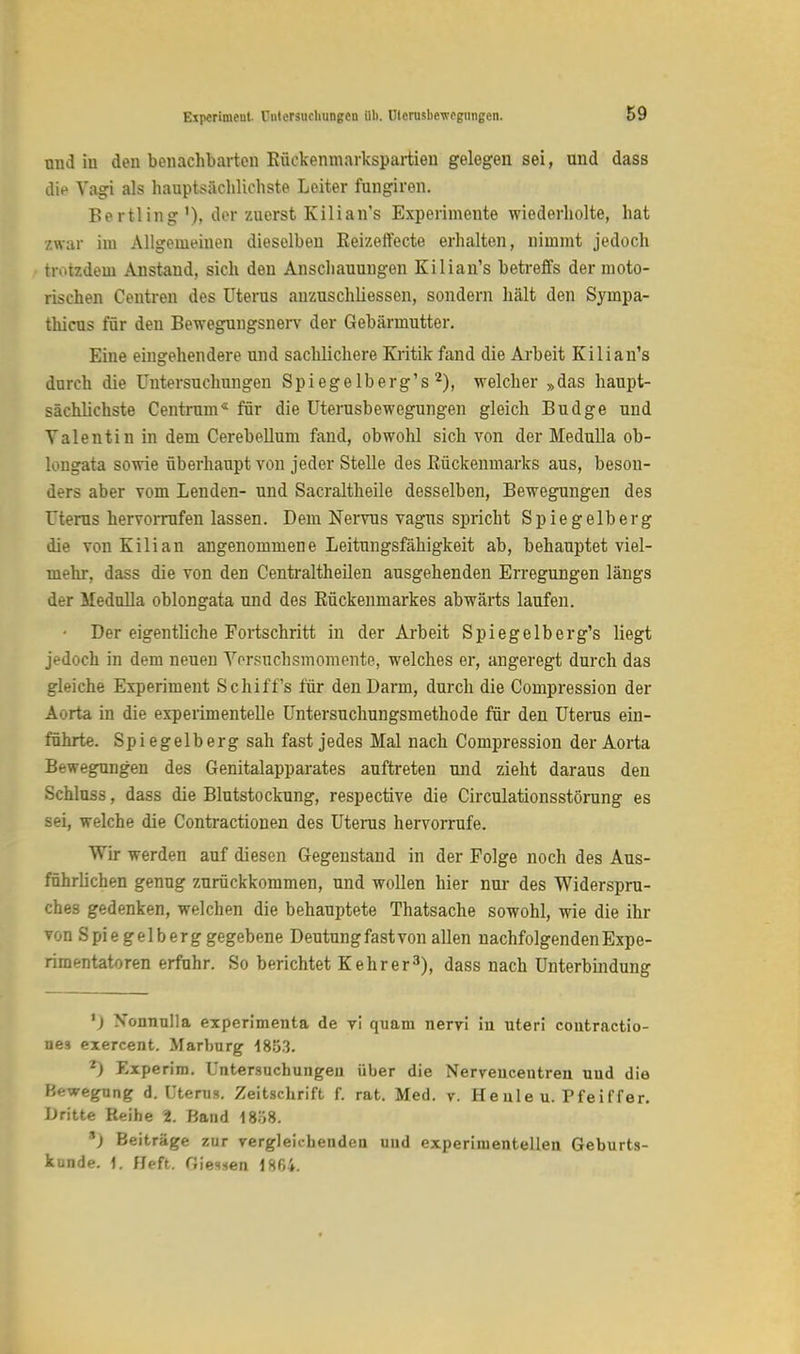 und iu den benachbarten Eückenmarkspartien gelegen sei, und dass die Vagi als hauptsächlichste Leiter fungiren. Bertling'), der zuerst Kilian's Experimente wiederholte, hat /.war im Allgemeinen dieselben Keizeffecte erhalten, nimmt jedoch trotzdem Anstand, sich den Anschauungen Kilian's betreffs der moto- rischen Centren des Uterus anzuschliessen, sondern hält den Sympa- thicus für den Bewegungsnerv der Gebärmutter. Eine eingehendere und sachlichere Kritik fand die Arbeit Kilian's durch die Untersuchungen Spiegelberg's2), welcher »das haupt- sächlichste Centrum« für die Uterusbewegungen gleich Budge und Valentin in dem Cerebellum fand, obwohl sich von der Medulla ob- longata sowie überhaupt von jeder Stelle des Rückenmarks aus, beson- ders aber vom Lenden- und Sacraltheile desselben, Bewegungen des Uterus hervorrufen lassen. Dem Nervus vagus spricht Spiegelberg die von Kilian angenommene Leitungsfähigkeit ab, behauptet viel- mehr, dass die von den Centraltheilen ausgehenden Erregungen längs der Medulla oblongata und des Kückenmarkes abwärts laufen. • Der eigentliche Fortschritt in der Arbeit Spiegelberg's liegt jedoch in dem neuen Versuchsmomente, welches er, angeregt durch das gleiche Experiment Schiffs für den Darm, durch die Compression der Aorta in die experimentelle Untersuchungsmethode für den Uterus ein- führte. Spiegelberg sah fast jedes Mal nach Compression der Aorta Bewegungen des Genitalapparates auftreten und zieht daraus den Schluss, dass die Blutstockung, respective die Circulationsstörung es sei, welche die Contractionen des Uterus hervorrufe. Wir werden auf diesen Gegenstand in der Folge noch des Aus- führlichen genug zurückkommen, und wollen hier nur des Widerspru- ches gedenken, welchen die behauptete Thatsache sowohl, wie die ihr von Spie gelb erg gegebene Deutung fast von allen nachfolgenden Expe- rimentatoren erfuhr. So berichtet Kehr er3), dass nach Unterbindung *) Xonnulla experimenta de vi quam nervi in uteri coutractio- nes exercent. Marburg 18;33. *) Experim. Untersuchungen über die Nerveucentren uud die Bewegung d. Uterus. Zeitschrift f. rat. Med. v. Heule u. Pfeiffer. Dritte Reihe 2. Band 1858. *) Beiträge zur vergleichenden uud experimentellen Geburts- kunde. 1. Heft. Oiesxen 1864.