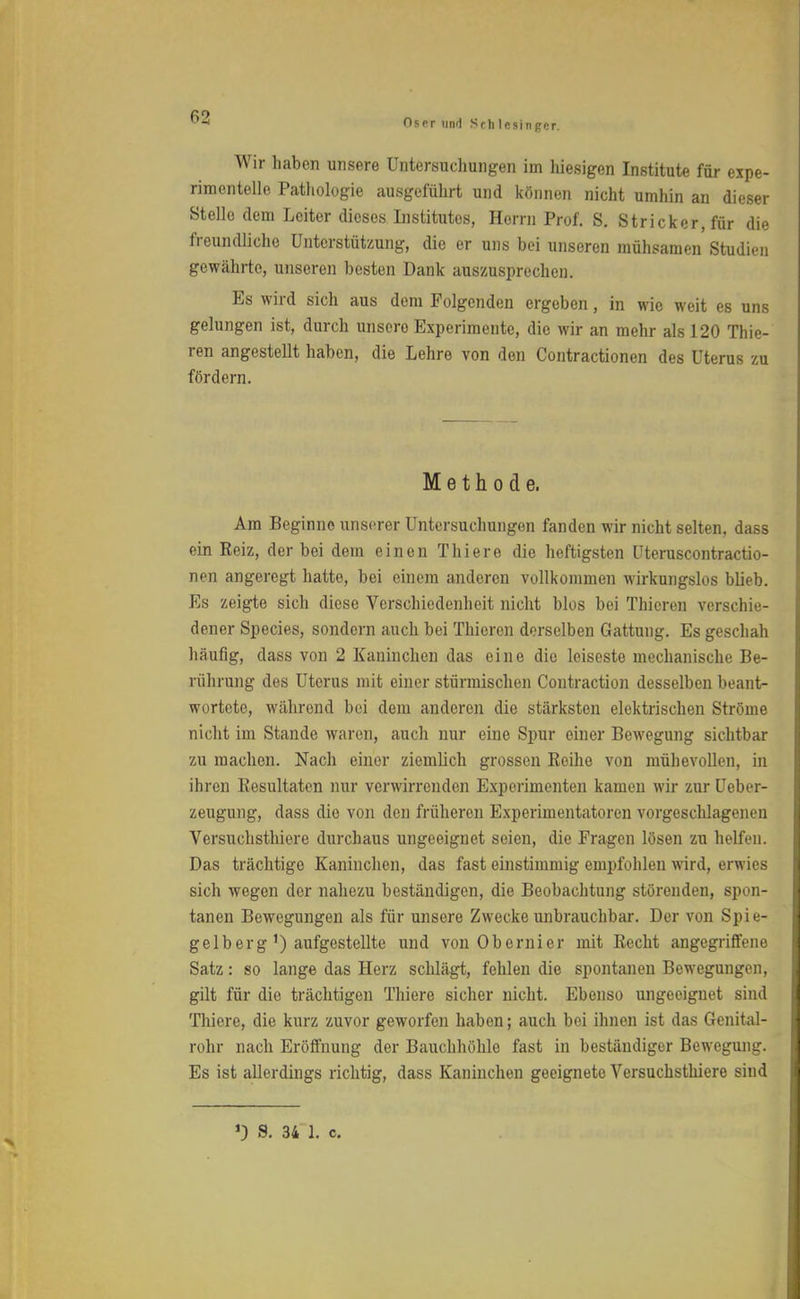 Oscr und Sch lcsingcr. Wir haben unsere Untersuchungen im hiesigen Institute für expe- rimentelle Pathologie ausgeführt und können nicht umhin an dieser Stelle dem Leiter dieses Institutes, Herrn Prof. S. Stricker, für die freundliche Unterstützung, die er uns bei unseren mühsamen Studien gewährte, unseren besten Dank auszusprechen. Es wird sich aus dem Folgenden ergeben, in wie weit es uns gelungen ist, durch unscro Experimente, die wir an mehr als 120 Thie- ren angestellt haben, die Lehre von den Contractionen des Uterus zu fördern. Methode. Am Beginne unserer Untersuchungen fanden wir nicht selten, dass ein Reiz, der bei dem einen Thiere die heftigsten üteruscontractio- nen angeregt hatte, bei einem anderen vollkommen wirkungslos blieb. Es zeigte sich diese Verschiedenheit nicht blos bei Thicren verschie- dener Species, sondern auch bei Thicren derselben Gattung. Es geschah häufig, dass von 2 Kaninchen das eine die leiseste mechanische Be- rührung des Uterus mit einer stürmischen Contraction desselben beant- wortete, während bei dem anderen die stärksten elektrischen Ströme nicht im Stande waren, auch nur eine Spur einer Bewegung sichtbar zu machen. Nach einer ziemlich grossen Reihe von mühevollen, in ihren Resultaten nur verwirrenden Experimenten kamen wir zur Ueber- zeugung, dass die von den früheren Experimentatoren vorgeschlagenen Versuchsthiere durchaus ungeeignet seien, die Fragen lösen zu helfen. Das trächtige Kaninchen, das fast einstimmig empfohlen wird, erwies sich wegen der nahezu beständigen, die Beobachtung störenden, spon- tanen Bewegungen als für unsere Zwecke unbrauchbar. Der von Spie- gel b er g ') aufgestellte und von Obernier mit Recht angegriffene Satz: so lange das Herz schlägt, fehlen die spontanen Bewegungen, gilt für die trächtigen Thiere sicher nicht. Ebenso ungeeignet sind Thiere, die kurz zuvor geworfen haben; auch bei ihnen ist das Genital- rohr nach Eröffnung der Bauchhöhle fast in beständiger Bewegung. Es ist allerdings richtig, dass Kaninchen geeignete Versuchsthiere sind *) S. 34 1. c.