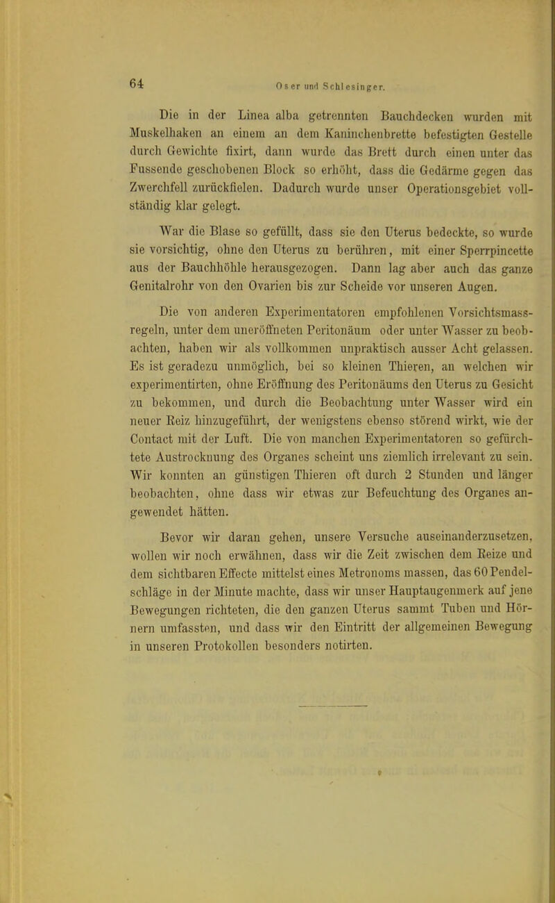 Die in der Linea alba getrennten Bauchdecken wurden mit Muskelhaken an einem an dem Kaninchenbrette befestigten Gestelle durch Gewichte fixirt, dann wurde das Brett durch einen unter das Fussende geschobenen Block so erhöht, dass die Gedärme gegen das Zwerchfell zurückfielen. Dadurch wurde unser Operationsgebiet voll- ständig Idar gelegt. War die Blase so gefüllt, dass sie den Uterus bedeckte, so wurde sie vorsichtig, ohne den Uterus zu berühren, mit einer Spcrrpincette aus der Bauchhöhle herausgezogen. Dann lag aber auch das ganze Genitalrohr von den Ovarien bis zur Scheide vor unseren Augen. Die von anderen Experimentatoren empfohlenen Vorsichtsmass- regeln, unter dem uneröffneten Peritonäum oder unter Wasser zu beob- achten, haben wir als vollkommen unpraktisch ausser Acht gelassen. Es ist geradezu unmöglich, bei so kleinen Thieren, an welchen wir experimentirten, ohne Eröffnung des Peritonäums den Uterus zu Gesicht zu bekommen, und durch die Beobachtung unter Wasser wird ein neuer Eeiz hinzugeführt, der wenigstens ebenso störend wirkt, wie der Contact mit der Luft. Die von manchen Experimentatoren so gefurch- tete Austrockuung des Organes scheint uns ziemlich irrelevant zu Bein. AVir konnten an günstigen Thieren oft durch 2 Stunden und länger beobachten, ohne dass wir etwas zur Befeuchtung des Organes an- gewendet hätten. Bevor wir daran gehen, unsere Versuche auseinanderzusetzen, wollen wir noch erwähnen, dass wir die Zeit zwischen dem Beize und dem sichtbaren Effecte mittelst eines Metronoms massen, das60Pendel- schläge in der Minute machte, dass wir unser Hauptaugenmerk auf jene Bewegungen richteten, die den ganzen Uterus sammt Tuben und Hör- nern umfassten, und dass wir den Eintritt der allgemeinen Bewegung in unseren Protokollen besonders notirten.