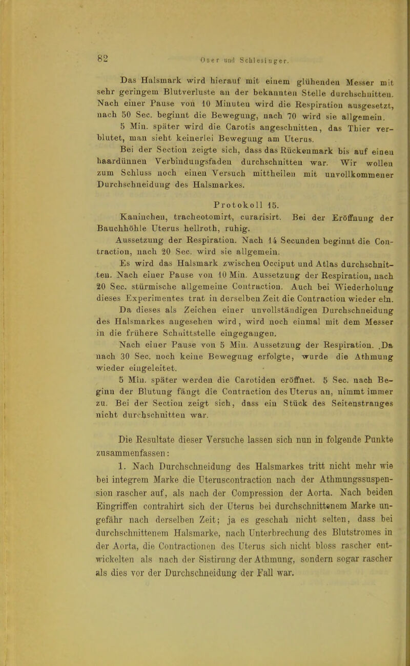 Das Hulsinark wird hierauf mit einem glühendeu Messer mit sehr geringem Blutverluste au der bekannten Stelle durchschnitten. Nach einer Pause von 10 Minuten wird die Respiration ausgesetzt, nach 50 See. beginnt die Bewegung, nach 70 wird sie allgemein. 5 Min. später wird die Carotis angeschnitten, das Thier ver- blutet, mau sieht keinerlei Bewegung am Uterus. Bei der Section zeigte sich, dass das Rückenmark bis auf einen haardünnen Verbindungsfadeu durchschnitten war. Wir wolleu zum Schluss noch einen Versuch mittheilen mit unvollkommener Durchschneidung des Halsmarkes. Protokoll 15. Kauincheu, tracheotomirt, curarisirt. Bei der Eröffnung der Bauchhöhle Uterus hellroth, ruhig. Aussetzung der Respiration. Nach 14 Secunden beginnt die Con- traction, nach 20 See. wird sie allgemein. Es wird das Halsmark zwischen Occiput und Atlas durchschnit- ten. Nach einer Pause von 10 Min. Aussetzung der Respiration, nach 20 See. stürmische allgemeine Contraction. Auch bei Wiederholung dieses Experimentes trat in derselben Zeit die Contraction wieder ein. Da dieses als Zeichen einer unvollständigen Durchschneidung des Halsmarkes augesehen wird, wird noch einmal mit dem Messer in die frühere Schnittstelle eingegangen. Nach einer Pause von 5 Min. Aussetzung der Respiration. .Da nach 30 See. noch keine Bewegung erfolgte, wurde die Athmung wieder eingeleitet. 5 Min. später werden die Carotiden eröffnet. 5 See. nach Be- ginn der Blutung fängt die Contraction des Uterus an, nimmt immer zu. Bei der Section zeigt sich, dass ein Stück des Seitenstranges nicht durchschnitten war. Die Eesultate dieser Versuche lassen sich nun in folgende Punkte zusammenfassen: 1. Nach Durchschneidung des Halsmarkes tritt nicht mehr wie hei integrem Marke die Uteruscontraction nach der Athmungssuspen- sion rascher auf, als nach der Compression der Aorta. Nach beiden Eingriffen contrahirt sich der Uterus bei durchschnittenem Marke un- gefähr nach derselben Zeit; ja es geschah nicht selten, dass bei durchschnittenem Halsraarke, nach Unterbrechung des Blutstromes in der Aorta, die Contractionen des Uterus sich nicht bloss rascher ent- wickelten als nach der Sistirung der Athmung, sondern sogar rascher als dies vor der Durchschneidung der Fall war.