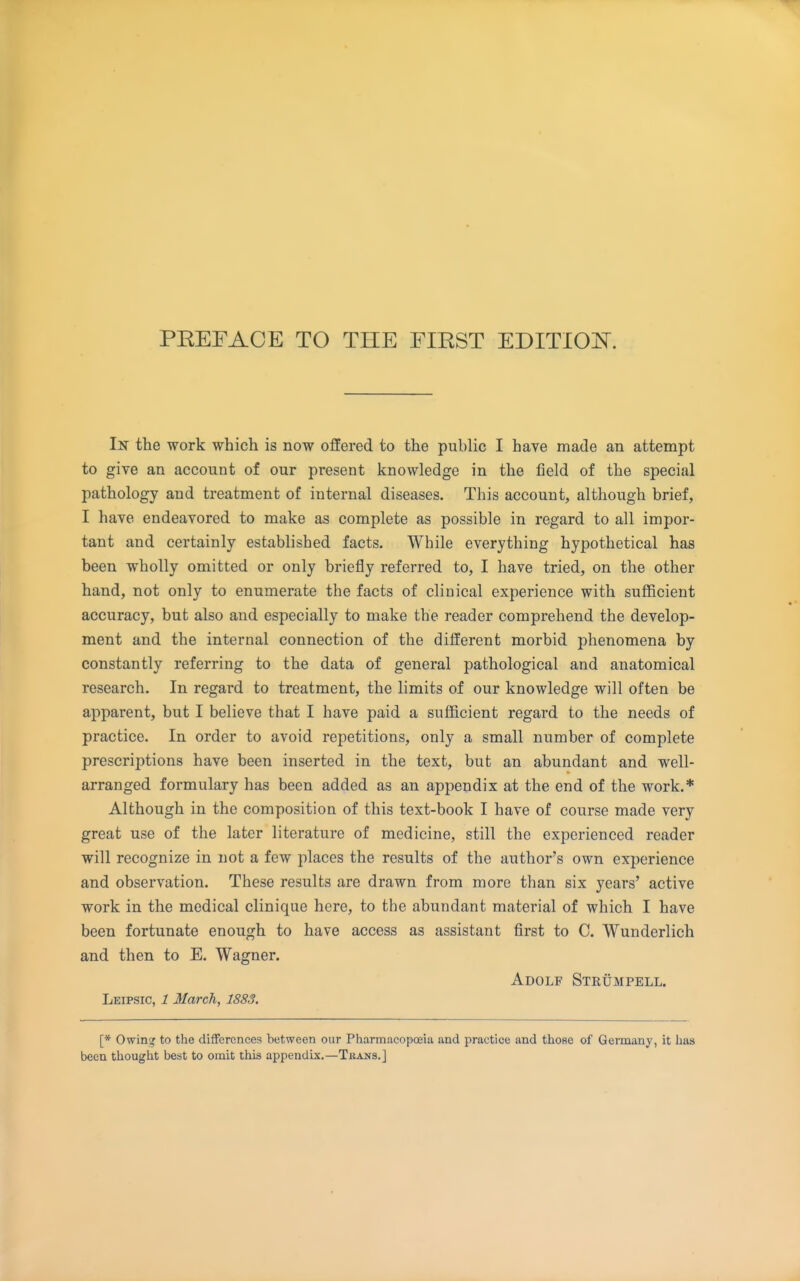In the work which is now offered to the public I have made an attempt to give an account of our present knowledge in the field of the special pathology and treatment of internal diseases. This account, although brief, I have endeavored to make as complete as possible in regard to all impor- tant and certainly established facts. While everything hypothetical has been wholly omitted or only briefly referred to, I have tried, on the other hand, not only to enumerate the facts of clinical experience with sufficient accuracy, but also and especially to make the reader comprehend the develop- ment and the internal connection of the different morbid phenomena by constantly referring to the data of general pathological and anatomical research. In regard to treatment, the limits of our knowledge will often be apparent, but I believe that I have paid a sufficient regard to the needs of practice. In order to avoid repetitions, only a small number of complete prescriptions have been inserted in the text, but an abundant and well- arranged formulary has been added as an appendix at the end of the work.* Although in the composition of this text-book I have of course made very great use of the later literature of medicine, still the experienced reader will recognize in not a few places the results of the author's own experience and observation. These results are drawn from more than six years' active work in the medical clinique here, to the abundant material of which I have been fortunate enough to have access as assistant first to C. Wunderlich and then to E. Wagner. Adolf Stkumpell. Leipsic, 1 March, 1883. [* Owinsr to the differences between our Pharmacopoeia and practice and thoHe of Germany, it has been thought best to omit this appendix.—Tbans.]