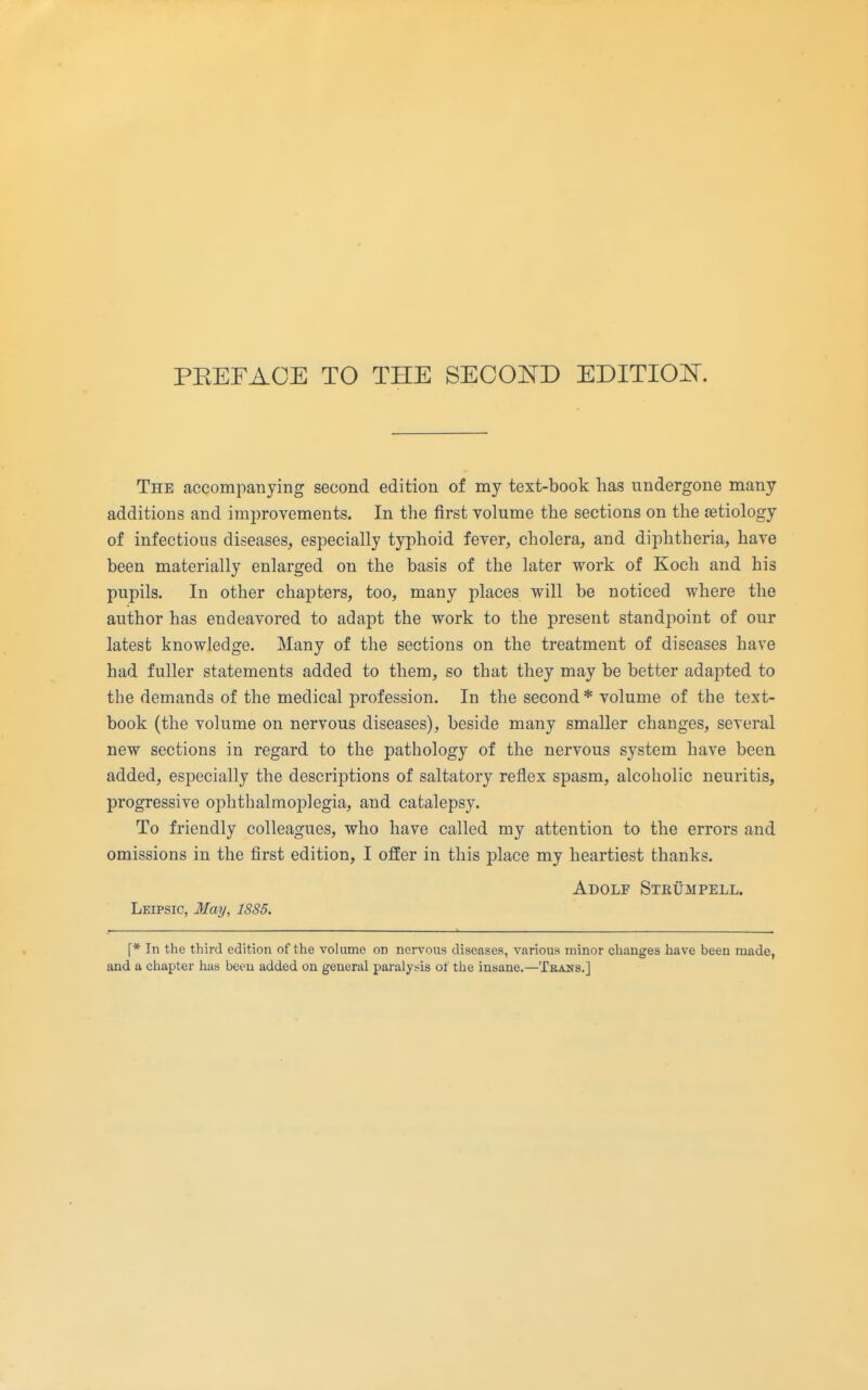 The accompanying second edition of my text-book has undergone many additions and improvements. In the first volume the sections on the aetiology of infectious diseases, especially typhoid fever, cholera, and diphtheria, have been materially enlarged on the basis of the later work of Koch and his pupils. In other chapters, too, many places will be noticed where the author has endeavored to adapt the work to the present standpoint of our latest knowledge. Many of the sections on the treatment of diseases have had fuller statements added to them, so that they may be better adapted to the demands of the medical profession. In the second * volume of the text- book (the volume on nervous diseases), beside many smaller changes, several new sections in regard to the pathology of the nervous system have been added, especially the descriptions of saltatory reflex spasm, alcoholic neuritis, progressive ophthalmoplegia, and catalepsy. To friendly colleagues, who have called my attention to the errors and omissions in the first edition, I offer in this place my heartiest thanks. Adolf Strumpell. Leipsic, 3Iay, 1885. \* In the third edition of the volume on nervous diseases, various minor changes have been made, and a chapter has been added on general paralysis of the insane.—Teans.]