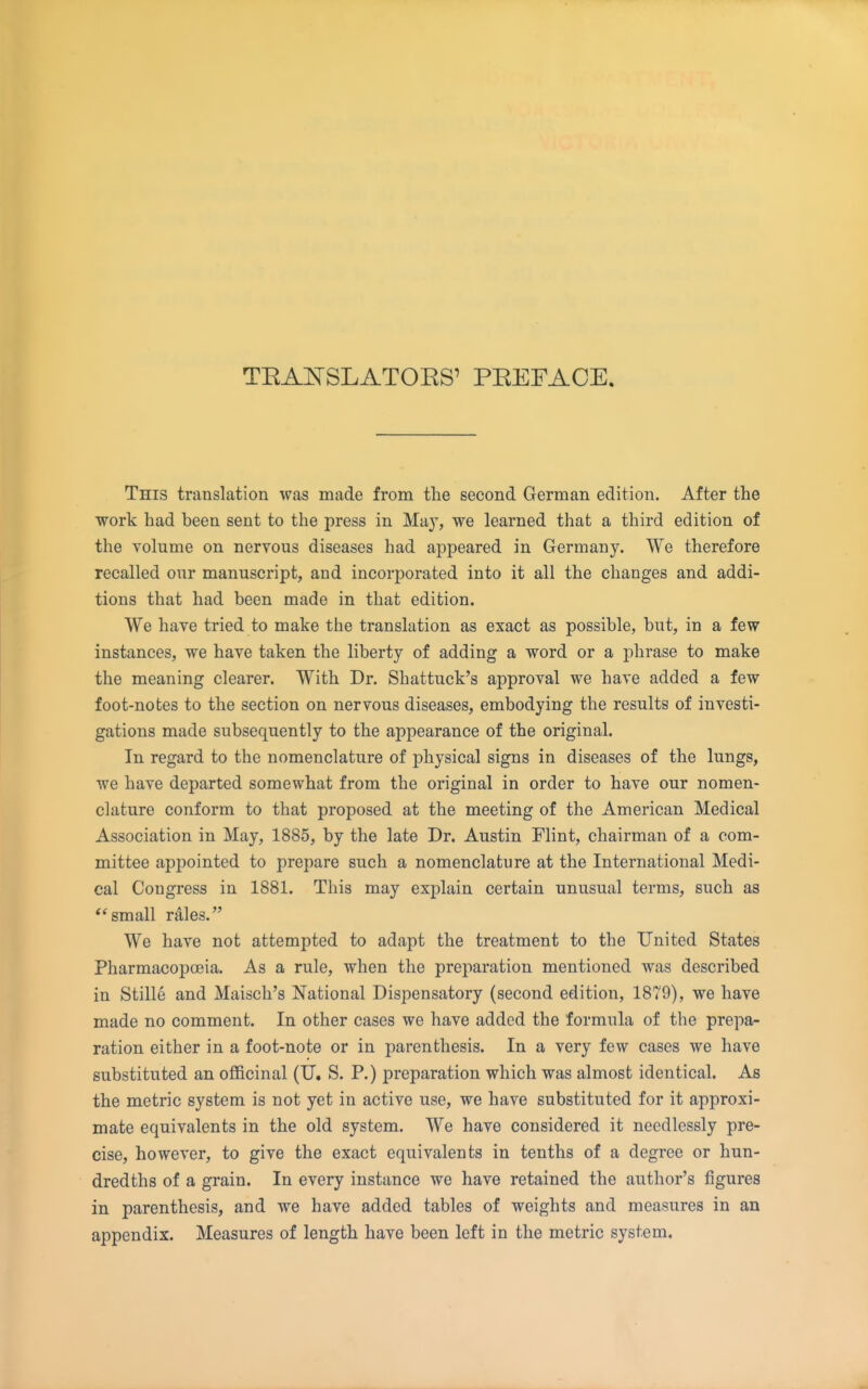 TEAlSrSLATOES' PREFACE, This translation was made from the second German edition. After the work had been sent to the press in Ma}', we learned that a third edition of the volume on nervous diseases had appeared in Germany. We therefore recalled our manuscript, and incorporated into it all the changes and addi- tions that had been made in that edition. We have tried to make the translation as exact as possible, but, in a few instances, we have taken the liberty of adding a word or a phrase to make the meaning clearer. With Dr. Shattuck's approval we have added a few foot-notes to the section on nervous diseases, embodying the results of investi- gations made subsequently to the appearance of the original. In regard to the nomenclature of physical signs in diseases of the lungs, we have departed somewhat from the original in order to have our nomen- clature conform to that proposed at the meeting of the American Medical Association in May, 1885, by the late Dr. Austin Flint, chairman of a com- mittee appointed to prepare such a nomenclature at the International Medi- cal Congress in 1881. This may explain certain unusual terms, such as small rales. We have not attempted to adapt the treatment to the United States Pharmacopoeia. As a rule, when the preparation mentioned was described in Stille and Maisch's National Dispensatory (second edition, 1879), we have made no comment. In other cases we have added the formula of the prepa- ration either in a foot-note or in parenthesis. In a very few cases we have substituted an oflBcinal (U. S. P.) preparation which was almost identical. As the metric system is not yet in active use, we have substituted for it approxi- mate equivalents in the old system. We have considered it needlessly pre- cise, however, to give the exact equivalents in tenths of a degree or hun- dredths of a grain. In every instance we have retained the author's figures in parenthesis, and we have added tables of weights and measures in an appendix. Measures of length have been left in the metric system.