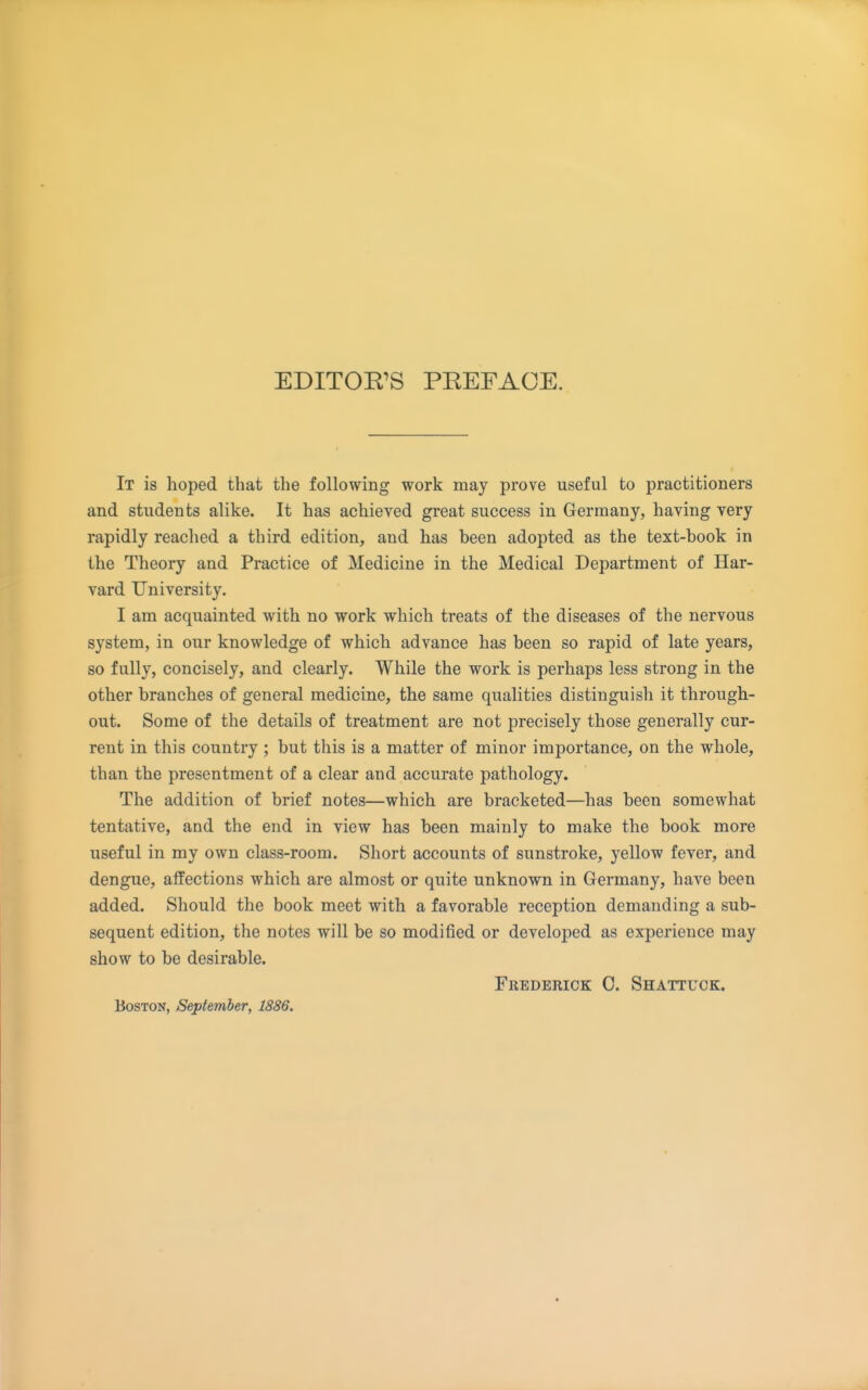 EDITOR'S PREFACE. It is hoped that the following work may prove useful to practitioners and students alike. It has achieved great success in Germany, having very rapidly reached a third edition, and has been adopted as the text-book in the Theory and Practice of Medicine in the Medical Department of Har- vard University. I am acquainted with no work which treats of the diseases of the nervous system, in our knowledge of which advance has been so rapid of late years, so fully, concisely, and clearly. While the work is perhaps less strong in the other branches of general medicine, the same qualities distinguish it through- out. Some of the details of treatment are not precisely those generally cur- rent in this country ; but this is a matter of minor importance, on the whole, than the presentment of a clear and accurate pathology. The addition of brief notes—which are bracketed—has been somewhat tentatiye, and the end in view has been mainly to make the book more useful in my own class-room. Short accounts of sunstroke, yellow fever, and dengue, affections which are almost or quite unknown in Germany, have been added. Should the book meet with a favorable reception demanding a sub- sequent edition, the notes will be so modified or developed as experience may show to be desirable. Feederick C. Shattuck. Boston, September, 1886.