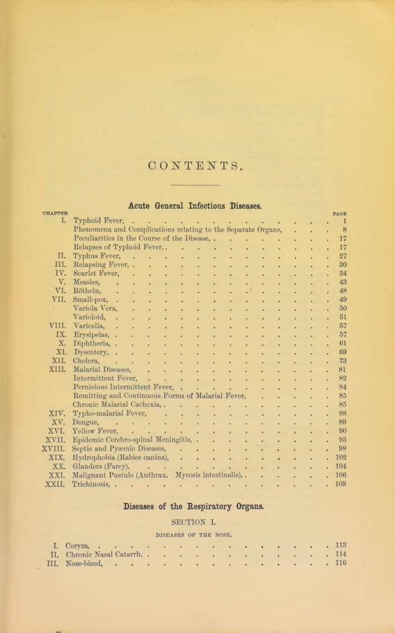 Acute General Infectious Diseases. CHAPTER PAGE I. Typhoid Fever, 1 Phenomena and Complications relating to the Separate Organs, ... 8 Peculiarities in the Course of the Disease, 17 Eelapses of Tj^phoid Fever, 17 II. Typhus Fever, 27 III. Relapsing Fever, 30 IV. Scarlet Fever, 34 V. Measles, 43 VI. Rotheln, 48 VII. Small-pox, 49 Variola Vera, 50 Varioloid, 51 VIII. Varicella, 57 IX. Erysipelas, 57 X. Diphtheria, 61 XI. Dysentery, 69 XII. Cholera, 73 XIII. Malarial Diseases, 81 Intermittent Fever, 82 Pernicious Intermittent Fever, 84 Remitting and Continuous Forms of Malarial Fever, 85 Chronic Malarial Cachexia, 85 XIV. Typho-malarial Fever, 88 XV. Dengue, 89 XVI. Yellow Fever, 90 XVII. Epidemic Cerebro-spinal Meningitis, 93 XVIII. Septic and Pyjemic Diseases, 98 XIX. Hydrophobia (Rabies canina), 102 XX. Glanders (Farcy) 104 XXI. Malignant Pustule (Anthrax. Mycosis intestinalis), 106 XXII. Trichinosis, 109 Diseases of the Respiratory Organs. SECTION I. DISEASES OF THE NOSE. I. Coryza, 113 II. Chronic Nasal Catarrh 114 III. Nose-bleed, 116