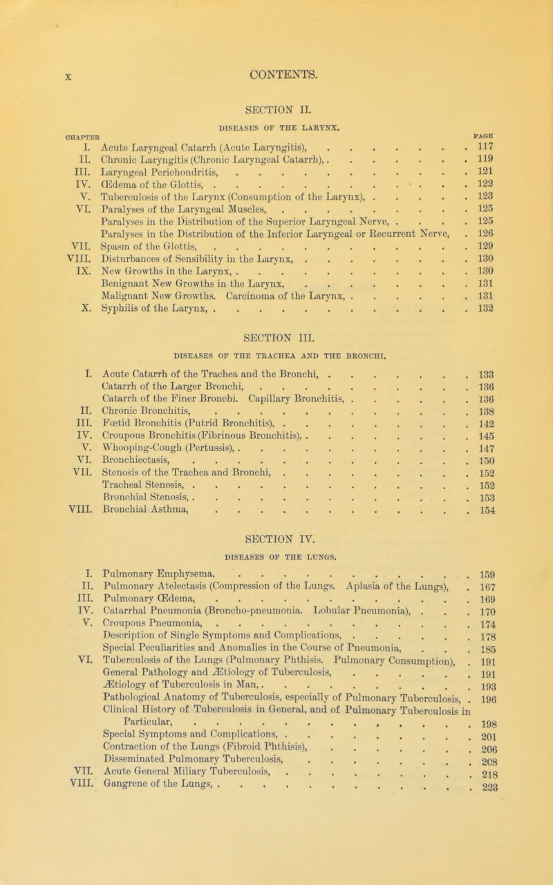 SECTION II. DISEASES OF THE LARYNX. CHAPTER PAGE I. Acute Laryngeal Catarrh (Acute Laryngitis), 117 II. Chronic Laryngitis (Chronic Laryngeal Catarrh) 119 III. Laryngeal Perichondritis, 121 IV. (Edema of the Glottis, 122 V. Tuberculosis of the Larynx (Consumption of the Larynx), 123 VI. Paralyses of the Laryngeal Muscles, 125 Paralyses in the Distribution of the Superior Laryngeal Nerve, .... 125 Paralyses in the Distribution of the Inferior Laryngeal or Recurrent Nerve, . 126 VII. Spasm of the Glottis, 129 VIII. Disturbances of Sensibility in the Larynx, 130 IX. New Growths in the Larynx, 130 Benignant New Growths in the Larynx, 131 Malignant New Growths. Carcinoma of the Larynx, 131 X. Syphilis of the Larynx, 132 SECTION in. DISEASES OF THE TRACHEA AND THE BRONCHI. I. Acute Catarrh of the Trachea and the Bronchi, 138 Catarrh of the Larger Bronchi, 136 Catarrh of the Finer Bronchi. Capillary Bronchitis, 136 II. Chronic Bronchitis, 138 III. Foetid Bronchitis (Putrid Bronchitis) 142 IV. Croupous Bronchitis (Fibrinous Bronchitis), 145 V. Whooping-Cough (Pertussis), 147 VI. Bronchiectasis, 150 VII. Stenosis of the Trachea and Bronchi, 152 Tracheal Stenosis, 152 Bronchial Stenosis, . 153 VIII. Bronchial Asthma, 154 SECTION IV. DISEASES OF THE LUNGS. I. Pulmonary Emphysema, 159 II. Pulmonary Atelectasis (Compression of the Lungs. Aplasia of the Lungs), . 167 III. Pulmonary Q5dema, 169 IV. Catarrhal Pneumonia (Broncho-pneumonia. Lobular Pneumonia), . . , 170 V. Croupous Pneumonia, 174 Description of Single Symptoms and Complications, 178 Special Peculiarities and Anomalies in the Course of Pneumonia, . . . 185 VI. Tuberculosis of the Lungs (Pulmonary Phthisis. Pulmonary Consumption), . 191 General Pathology and etiology of Tuberculosis, 191 Etiology of Tuberculosis in Man, 193 Pathological Anatomy of Tuberculosis, especially of Pulmonary Tuberculosis, . 196 Clinical History of Tuberculosis in General, and of Pulmonary Tuberculosis in Particular, jgg Special Symptoms and Complications, 201 Contraction of the Lungs (Fibroid Phthisis), 206 Disseminated Pulmonary Tuberculosis, 208 VII. Acute General Miliary Tuberculosis, 218 VIII. Gangrene of the Lungs, 223