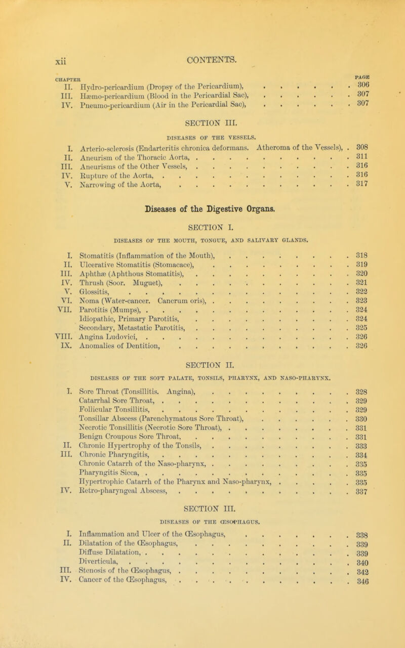 CHAPTER ^l** II. Hydro-pericardium (Dropsy of the Pericardium), 306 III. Hiunio-pericardium (Blood in the Pericardial Sac), 307 IV. Pueumo-pericm-diura (Air in the Pericardial Sac), 307 SECTION III. DISEASES OF THE VESSELS. I. Arterio-sclerosis (Endarteritis chronica deformans. Atheroma of the Vessels), . 308 II. Aneurism of the Thoracic Aorta, 311 III. Aneurisms of the Other Vessels 316 IV. Rupture of the Aorta, 316 V, Narrowing of the Aorta, 317 Diseases of the Digestive Organs. SECTION I. DISEASES OF THE MOUTH, TONGUE, AND SALIVARY GLANDS. I. Stomatitis (Inflammation of the Mouth), 318 II. Ulcerative Stomatitis (Stomacace), 319 III. Aphth.-e (Aphthous Stomatitis), 320 IV. Thrush (Soor. Muguet), 321 V. Glossitis, 322 VI. Noma (Water-cancer. Cancrum oris), 323 VII. Parotitis (Mumps), 324 Idiopathic, Primary Parotitis, 324 Secondary, Metastatic Parotitis, 325 VIII. Angina Ludovici, 326 IX. Anomalies of Dentition, 326 SECTION II. DISEASES OF THE SOFT PALATE, TONSILS, PHARYNX, AND NASO-PHARYNX. I. Sore Throat (Tonsillitis. Angina) 328 Catarrhal Sore Throat, 329 Follicular Tonsillitis, 329 Tonsillar Abscess (Parenchymatous Sore Throat), 330 Necrotic Tonsillitis (Necrotic Sore Throat), 331 Benign Croupous Sore Throat, 331 II. Chronic Hypertrophy of the Tonsils, 333 III. Chronic Pharyngitis, 334 Chronic Catarrh of the Naso-pharynx, 335 Pharyngitis Sicca, 335 Hypertrophic Catarrh of the Pharynx and Naso-pharynx, 335 IV. Retro-pharyngeal Abscess, 337 SECTION III. DISEASES OF THE (ESOPHAGUS. I. Inflammation and Ulcer of the (Esophagus, 338 II. Dilatation of the (Esophagus, 339 Diffuse Dilatation, 339 Diverticula, 34O III. Stenosis of the (Esophagus, 343 IV. Cancer of the (Esophagus, 34g