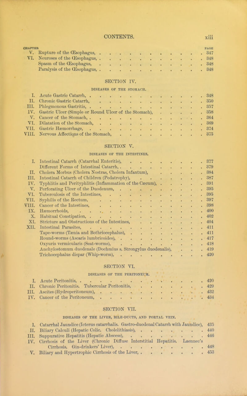 CHAPTER PAGE V. Rupture of the CEsophagiis, 347 VI. Neuroses of the CEsophagus 348 Spasm of the (Esophagus, . 848 Paralysis of the CEsophagus, 348 SECTION IV. DISEASES OF THE STOMACH. I. Acute Gastric Catarrh, 348 II. Chronic Gastric Catarrh, 350 III. Phlegmonous Gastritis, 357 IV. Gastric Ulcer (Simple or Round Ulcer of the Stomach), 358 V. Cancer of the Stomach, . 364 VI. Dilatation of the Stomach, 369 VII. Gastric Hagmorrhage, 374 VIII. Nervous Affections of the Stomach, 375 SECTION V. DISEASES OF THE INTESTINES. I. Intestinal Catarrh (Catarrhal Enteritis), 377 Different Forms of Intestinal Catarrh, 379 II. Cholera Morbus (Cholera Nostras, Cholera Infantum), 384 III. Intestinal Catarrh of Children (Pedatrophy), 387 IV. Typhlitis and Perityphlitis (Inflammation of the Cascum), 391 V. Perforating Ulcer of the Duodenum, 395 VI. Tuberculosis of the Intestines, 395 VII. Syphilis of the Rectum 397 VIII. Cancer of the Intestines, 398 IX. Hiemorrhoids, 400 X. Habitual Constipation, 402 XI. Stricture and Obstructions of the Intestines, 404 XII. Intestinal Parasites, 411 Tape-worms (Taenia and Bothriocephalus), 411 Round-worms (Ascaris lumbricoides), 417 Oxyuris vermicularis (Seat-worms), 418 Anchylostomum duodenale (Dochmius s, Strongylus duodenalis), . . . 419 Trichocephalus dispar (Whip-worm), 420 SECTION VI. DISEASES OF THE PERITONEUM. 1. Acute Peritonitis, 420 II. Chronic Peritonitis. Tubercular Peritonitis, 429 III. Ascites (Hydroperitoneum), 432 IV. Cancer of the Peritoneum, 434 SECTION VII. DISEASES OF THE LIVER, BILE-DUCTS, AND PORTAL VEIN. I. CatarrhalJaundice (Icterus catarrhal is. Gastro-duodenal Catarrh with Jaundice), 435 II. Biliary Calculi (Hepatic Colic. Cholelithiasis), 440 III. Suppurative Hepatitis (Hepatic Abscess), 440 IV. Cirrhosis of the Liver (Chronic Diffuse Interstitial Hepatitis. Laennec's Cirrhosis. Gin-drinkers' Liver) 448 V. Biliary and Hypertrophic Cirrhosis of the Liver, 453