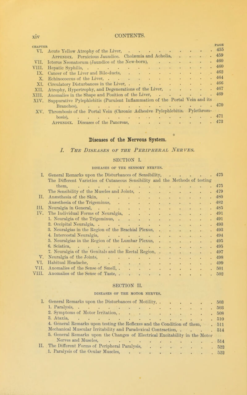 CHAPTER ^^^^ VI. Acute Yellow Atrophy of the Liver, 455 Appendix. Pernicious Jaundice. Cholsemia and Acholia, .... 459 VII. Icterus Neonatorum (Jaundice of the New-born), 460 VIII. Hepatic Syphilis, 4G0 IX. Cancer of the Liver and Bile-ducts, • 462 X. Echinococcus of the Liver, 464 XI. Circulatory Disturbances in the Liver, 406 XII. Atropliy, Hypertrophy, and Degenerations of the Liver, 467 XIII. Anomalies in the Shape and Position of the Liver, 469 XIV. Suppurative Pylephlebitis (Purulent Inflammation of the Portal Vein and its Branches), 470 XV. Thrombosis of the Portal Vein (Chronic Adhesive Pylephlebitis. Pylethrom- bosis), 471 Appendix. Diseases of the Pancreas, 473 Diseases of the Nervous System. /. The Diseases of the Peripheral Nerves. SECTION I. DISEASES OF THE SENSORY NERVES. I. General Remarks upon the Disturbances of Sensibility, 475 The Different Varieties of Cutaneous Sensibility and the Methods of testing them 475 The Sensibility of the Muscles and Joints, 479 II. Anajsthesia of the Skin, 480 Anaesthesia of the Trigeminus, 482 HI. Neuralgia in General, 485 IV. The Individual Forms of Neuralgia, 491 1. Neuralgia of the Trigeminus, 491 2. Occipital Neuralgia, 493 3. Neuralgias in the Region of the Brachial Plexus, 493 4. Intercostal Neuralgia, 494 5. Neuralgias in the Region of the Lumbar Plexus, 495 6. Sciatica, 495 7. Neuralgia of the Genitals and the Rectal Region 497 V. Neuralgia of the Joints, 498 VI. Habitual Headache, 499 VII. Anomalies of the Sense of Smell, 501 VIII. Anomalies of the Sense of Taste, 502 SECTION IL DISEASES OF THE MOTOR NERVES. L General Remarks upon the Disturbances of Motility, 503 1. Paralysis, 503 2. Symptoms of Motor Irritation, 508 3. Ataxia, 510 4. General Remarks upon testing the Reflexes and the Condition of them, . 511 Mechanical Muscular Irritability and Paradoxical Contraction, .... 514 5. General Remarks upon the Changes of Electrical Excitability in the Motor Nerves and Muscles, 514 II. The Different Forms of Peripheral Paralysis, 523 1. Paralysis of the Ocular Muscles, 522
