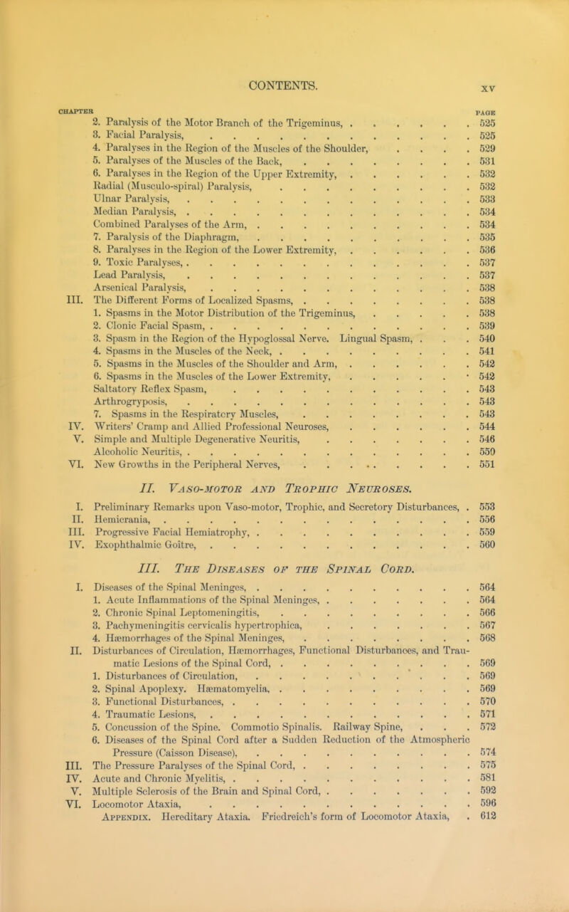XV CHAPTER PAGE 2. Paralysis of the Motor Branch of the Trigeminus, 525 3. Facial Paralysis, 525 4. Paralyses in the Region of the Muscles of the Shoulder, . . . .529 5. Paralyses of the Muscles of the Back, 531 6. Paralyses in the Region of the Upper Extremity, 532 Radial (Musculo-spiral) Paralysis, 532 Ulnar Paralysis, 533 Median Paralysis, 534 Combined Paralyses of the Arm, 534 7. Paralysis of the Diaphragm, 535 8. Paralyses in the Region of the Lower Extremity, 536 9. Toxic Paralyses, 537 Lead Paralysis, 537 Arsenical Paralysis, 538 III. The Dififerent Forms of Localized Spasms, 538 1. Spasms in the Motor Distribution of the Trigeminus, 538 2. Clonic Facial Spasm, 539 3. Spasm in the Region of the Hypoglossal Nerve. Lingual Spasm, . . . 540 4. Spasms in the Muscles of the Neck, 541 5. Spasms in the Muscles of the Shoulder and Arm, 542 6. Spasms in the Muscles of the Lower Extremity, • 542 Saltatory Reflex Spasm, 543 Arthrogryposis, 543 7. Spasms in the Respiratory Muscles, 543 IV. Writers' Cramp and Allied Professional Neuroses, 544 V. Simple and Multiple Degenerative Neuritis, 546 Alcoholic Neuritis, 550 VI. New Growths in the Peripheral Nerves, 551 //. Vaso-motor and Trophic J^euroses. I. Preliminary Remarks upon Vaso-motor, Trophic, and Secretory Disturbances, . 553 II. llemicrania, 556 III. Progressive Facial Hemiatrophy, 559 IV. Exophthalmic Goitre, 560 ///. The Diseases of the Spinal Cord. 1. Diseases of the Spinal Meninges, 564 1. Acute Inflammations of the Spinal Meninges, 564 2. Chronic Spinal Leptomeningitis, 566 3. Pachymeningitis cervicalis hypertrophica, 567 4. Htemorrhages of the Spinal Meninges, 568 II. Disturbances of Circulation, HiTmorrhages, Functional Disturbances, and Trau- matic Lesions of the Spinal Cord, 569 1. Disturbances of Circulation, 569 2. Spinal Apoplexy. Haimatomyelia 569 3. Functional Disturbances, 570 4. Traumatic Lesions, 571 5. Concussion of the Spine. Commotio Spinalis. Railway Spine, . . . 572 6. Diseases of the Spinal Cord after a Sudden Reduction of the Atmospheric Pressure (Caisson Disease), 574 III. The Pressure Paralyses of the Spinal Cord, 575 IV. Acute and Chronic Myelitis, 581 V. Multiple Sclerosis of the Brain and Spinal Cord, 592 VI. Locomotor Ataxia, 596 Appendix. Hereditary Ataxia. Friedreich's form of Locomotor Ataxia, . 612