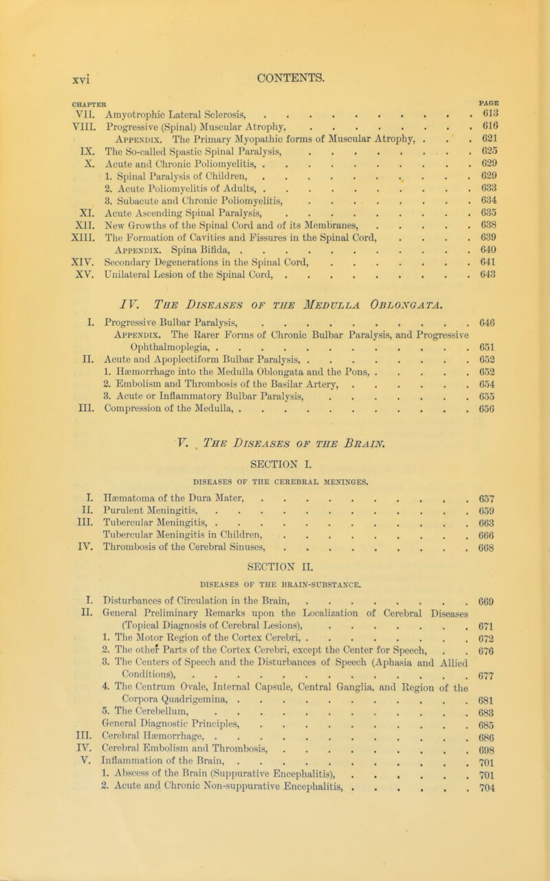 CHAPTER PAGE VII. Amyotrophic Lateral Sclerosis, (>1'^ VIII. Progressive (Spinal) Muscular Atrophy, 616 Appendix. The Primary Myopathic forms of Muscular Atrophy, . . . 621 IX. The So-called Spastic Spinal Paralysis, . 625 X. Acute and Chronic Poliomyelitis, 629 1. Spinal Paralysis of Children, 629 2. Acute Poliomyelitis of Adults, 633 8. Subacute and Chronic Poliomyelitis, . . 634 XI. Acute Ascending Spinal Paralysis, 635 XII. New Growths of the S[)inal Cord and of its Membranes, 638 XIII. The Formation of Cavities and Fissures in the Spinal Cord, .... 639 Appendix. Spina Bifida, 640 XIV. Secondary Degenerations in the Spinal Cord, . 641 XV. Unilateral Lesion of the Spinal Cord, 643 IV. The Diseases of the Medulla Obloxgata. I. Progressive Bulbar Paralysis, 646 Appendix. The Rarer Forms of Chronic Bulbar Paralysis, and Progressive Ophthalmoplegia, 651 II. Acute and Apoplectiform Bulbar Paralysis, 652 1. Haemorrhage into the Medulla Oblongata and the Pons, 652 2. Embolism and Thrombosis of the Basilar Artery, 654 3. Acute or Inflammatory Bulbar Paralysis, 655 III. Compression of the Medulla, 656 V. . The Diseases of the Brain. SECTION L DISEASES OF THE CEREBRAL MENINGES. I. Hasmatoma of the Dura Mater, 657 II. Purulent Meningitis 659 III. Tubercular Meningitis, 663 Tubercular Meningitis in Children, 666 IV. Thrombosis of the Cerebral Sinuses, 668 SECTION II. DISEASES OF THE BRAIN-SUBSTANCE. I. Disturbances of Circulation in the Brain, 669 II. General Preliminary Remarks upon the Localization of Cerebral Diseases (Topical Diagnosis of Cerebral Lesions), 671 1. The Motor Region of the Cortex Cerebri, 672 2. The other Parts of the Cortex Cerebri, except the Center for Speech, . . 676 3. Tlie Centers of Speech and the Disturbances of Speech (Aphasia and Allied Conditions), 677 4. The Centrum Ovale, Internal Capsule, Central Ganglia, and Region of the Corpora Quadrigemina, 681 5. The Cerebellum, 683 General Diagnostic Principles, 685 III. Cerebi'al ITaemorrhago, 686 IV. Cerebral Embolism and Thrombosis, 698 V. Inflammation of the Brain, 701 1. Abscess of the Brain (Suppurative Encephalitis), 701 2. Acute and Chronic Non-suppurative Encephalitis 704