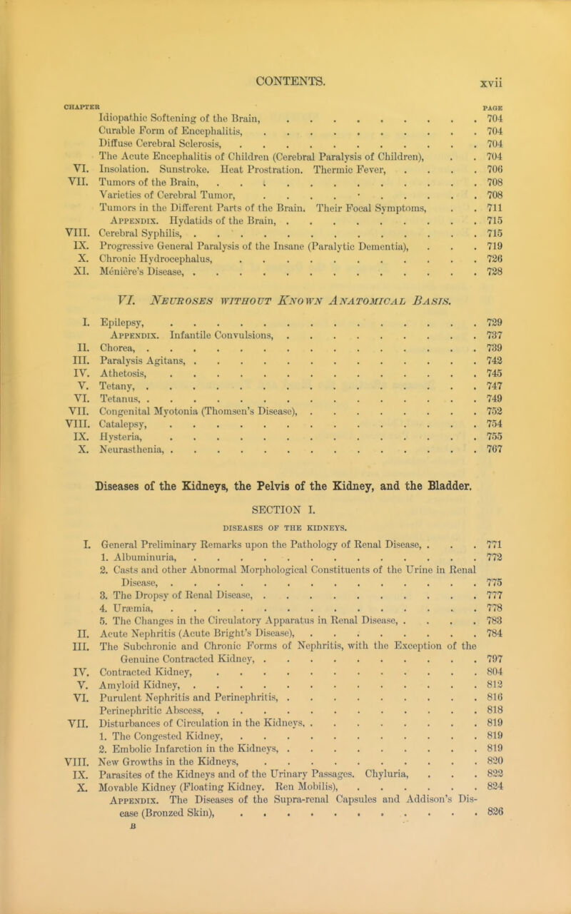 CHAPTER PAGE Idiopathic Softening of the Brain, 704 Curable Form of Encephalitis, 704 Diffuse Cerebral Sclerosis, 704 The Acute Encephalitis of Children (Cerebral Paralysis of Children), . . 704 VI. Insolation. Sunstroke. Heat Prostration. Thermic Fever, .... 706 VII. Tumors of the Brain, 708 Varieties of Cerebral Tumor, . . . . • 708 Tumors in the Different Parts of the Brain. Their Focal Symptoms, . . 711 Appendix. Hydatids of the Brain, 715 VIII. Cerebral Syphilis, . , 715 IX. Progressive General Paralysis of the Insane (Paralytic Dementia), . . . 719 X. Chronic Hydrocephalus, 726 XI. Meniere's Disease, 728 VI. Neuroses without Known Anatomical Basis, I. Epilepsy, 729 Appendix. Infantile Convulsions, 737 II. Chorea, 739 III. Paralysis Agitans, 742 IV. Athetosis, 745 V. Tetany, 747 VI. Tetanus 749 VII. Congenital Myotonia (Thomsen's Disease), 752 VIII. Catalepsy, ' 754 IX. Hysteria, 755 X. Neurasthenia, 707 Diseases of the Kidneys, the Pelvis of the Kidney, and the Bladder. SECTION I. DISEASES OF THE KIDNEYS. I. General Preliminary Remarks upon the Pathology of Renal Disease, . . . 771 1. Albuminuria, 772 2. Casts and other Abnormal Morphological Constituents of the Urine in Renal Disease, 775 3. The Dropsy of Renal Disease, 777 4. Urajmia, 778 5. The Changes in the Circulatory Apparatus in Renal Disease, .... 783 II. Acute Nephritis (Acute Bright's Disease), 784 III. The Subchronic and Chronic Forms of Nephritis, with the Exception of the Genuine Contracted Kidney, 797 IV. Contracted Kidney, 804 V. Amyloid Kidney, 812 VI. Purulent Nephritis and Perinephritis, 816 Perinephritic Abscess, 818 VII. Disturbances of Circulation in the Kidneys 819 1. The Congested Kidney, 819 2. Embolic Infarction in the Kidneys, 819 VIII. New Growths in the Kidneys, 830 IX. Parasites of the Kidneys and of the Urinary Passages. Chyluria, . . . 822 X. Movable Kidney (Floating Kidney. Ren Mobilis), 824 Appendix. The Diseases of the Supra-renal Capsules and Addison's Dis- ease (Bronzed Skin), 826 jB