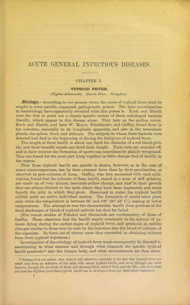 ACUTE GENERAL INFECTIOUS DISEASES. CHAPTER I. TYPHOm FEVER. (Typhus abdommalis. Enteric Fever. Ileoii/phus.) iEtiology.—According' to our present views, the cause of typhoid fever must be sought in some specific, organized, pathogenetic poison. The later investigations in bacteriology have apparently revealed what this poison is. Koch and Eberth were the first to point out a clearly specific variety of short, rod-shaped bacteria (bacilli), which appear in this disease alone. They take up the aniline colors. Koch and Eberth, and later W. Meyer, Friedlander, and Gaffky, found them in the intestine, especially in its lymphatic apparatus, and also in the mesenteric glands, the spleen, liver, and kidneys. The subjects in whom these bacteria were detected had died in the beginning or during the fastigium of typhoid fever. The length of these bacilli is about one third the diameter of a red blood-glob- ule, and their breadth equals one third their length. Their ends are rounded off, and in their interior the formation of spores can sometimes be plainly recognized. They are found for the most part lying together in little clumps (foci of bacilli) in the organs. That these typhoid bacilli are specific is shown, however, as in the case of many micro-organisms, less by their external form than by their peculiarities, as observed in pure cultures of them. Gaffky, who first succeeded with such culti- vations, found that the colonies of these bacilli, reared in a mass of stiff gelatine, are made up of very minute, brownish-yellow clumps, and thafin their growth they are always limited to the spots where they have been implanted, and never liquefy the jelly in which they grow. Examined in water, the typhoid bacilli exhibit quite an active individual motion. The formation of spores takes place only when the temperature is between 86° and 108° (30°-42° C), ceasing at lower temperatures. The attempt to rear the characteristic bacilli from portions of the fecal discharges or blood of typhoid patients has thus far failed. [The recent studies of Fmnkel and Simmonds are confirmatory of those of Gaffky. These obsei'vers find the bacilli nearly constantly in the spleens of pa- tients dying during the earlier stages of typhoid fever, and produced in rabbits changes similar to those seen in man by the injection into the blood of cultures of the org-anism. In three out of eleven cases they succeeded in obtaining cultures from fresh typhoid dejections.] Investigation of the aetiology of tjqAoid fever must consequently be directed tc ascertaining- in what manner and through what channels the specific typhoid bacilli penetrate * into the human body, and what circumstances are then essen- * Perhaps it is not useless once more to call attention expressly to the fact that typhoid fever can result only from an infection of the body with actual typhoid bacilli, and never through any other bacteria, through the products of decay and decomposition, tainted food, and the like; nor docs there yet exist the slightest proof that typlioid bacilli can be developed from any other micro-organisms.