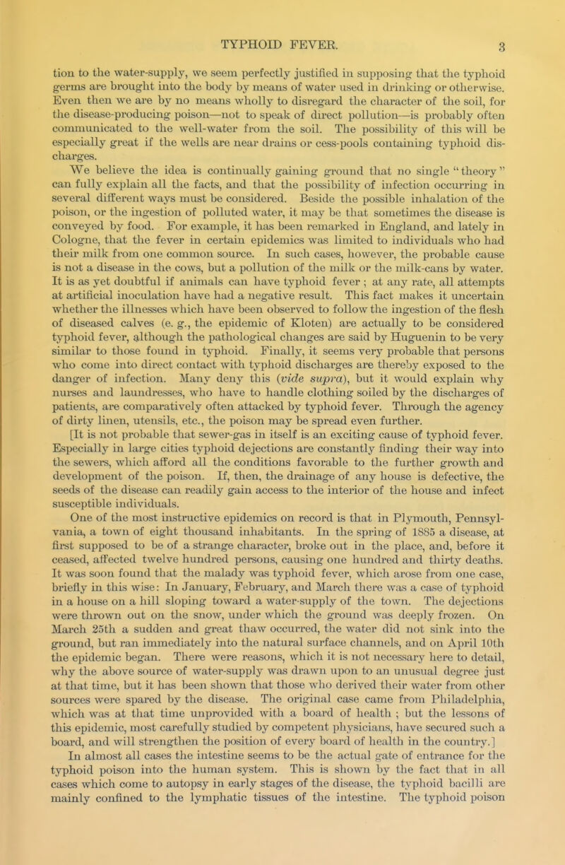 tion to the water-supply, we seem perfectly justified in supposing that the typhoid germs are brought mto the body by means of water used in drinking or otherwise. Even then we are by no means wholly to disregard the character of the soil, for the disease-producing poison—not to speak of direct pollution—is probably often comnmnicated to the well-water from the soil. The possibility of this will be especially great if the wells are near drains or cess-pools contain mg typhoid dis- charges. We believe the idea is continually gainmg ground that no single  theory  can fully explain all the facts, and that the possibility of infection occurring in several different ways must be considered. Beside the possible inhalation of the poison, or the ingestion of polluted water, it may be that sometimes the disease is conveyed by food. For example, it has been remarked in England, and lately in Cologne, that the fever in certain epidemics was limited to individuals who had their milk from one common source. In such cases, however, the probable cause is not a disease in the cows, but a pollution of the milk or the milk-cans by water. It is as yet doubtful if animals can have typhoid fever ; at any rate, all attempts at artificial inoculation have had a negative result. This fact makes it uncertain whether the illnesses which have been observed to follow the ingestion of the flesh of diseased calves (e. g., the epidemic of Kloten) are actually to be considered typhoid fever, although the pathological changes are said by Huguenin to be very similar to those found in typhoid. Finally, it seems very probable that persons who come into direct contact with tj'phoid discharges are thereby exposed to the danger of infection. Many deny tbis {vide supra), but it would explain why nui-ses and laundresses, who have to handle clothing soiled by the discharges of patients, are compai-atively often attacked by typhoid fever. Through the agency of dirty linen, utensils, etc., the poison may be spread even further. [It is not probable that sewer-gas in itself is an exciting cause of typhoid fever. Especially in large cities typhoid dejections are constantly finding their way into the sewers, which afford all the conditions favorable to the further growth and development of the poison. If, then, the drainage of any house is defective, the seeds of the disease can readily gain access to the interior of the house and infect susceptible individuals. One of the most instructive epidemics on record is that in Plymouth, Pennsyl- vania, a town of eight thousand inhabitants. In the spring of 1885 a disease, at first supposed to be of a strange character, broke out in the place, and, before it ceased, affected twelve hundred persons, causing one hundred and thirty deaths. It was soon found that the malady was typhoid fever, which arose from one case, briefly in this wise: In January, February, and March there was a case of typhoid in a house on a hill sloping toward a water-supply of the town. The dejections were thrown out on the snow, under which the ground was deeply frozen. On March 25th a sudden and great thaw occurred, the water did not sink into the ground, but ran immediately into the natural surface channels, and on April 10th the epidemic began. There were reasons, which it is not necessary here to detail, why the above source of water-supply was drawn upon to an unusual degree just at that time, but it has been shown that those who derived their water from other sources were spared by the disease. The original case came from Philadelphia, which was at that time unprovided with a board of health ; but the lessons of this epidemic, most carefully studied by competent phj'sicians, have secured such a board, and will strengthen the position of every board of health in the country.] In almost all cases the intestine seems to be the actual gate of entrance for the typhoid poison into the human system. This is shown by the fact that in all cases which come to autopsy in early stages of the disease, the typhoid bacilli are mainly confined to the lymphatic tissues of the intestine. The typhoid poison