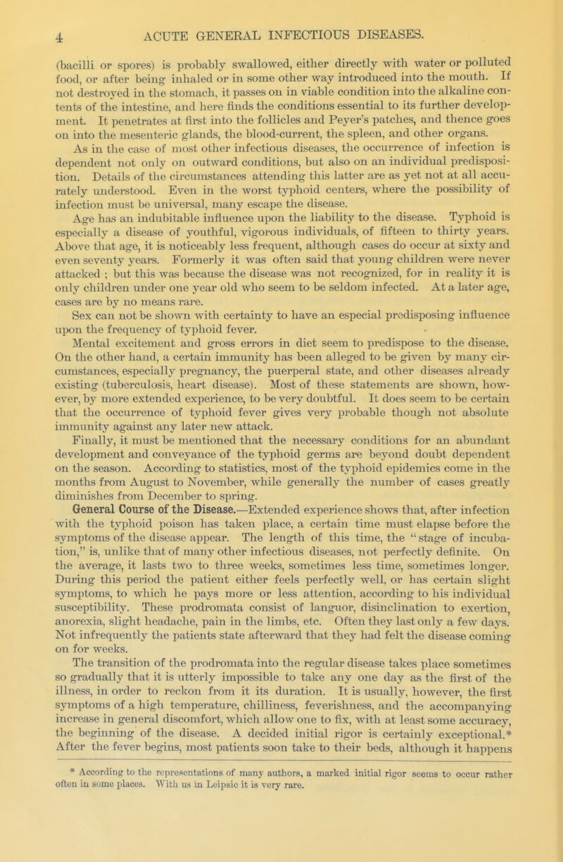 (bacilli or spores) is probably swallowed, either directly with water or polluted food, or after being inhaled or in some other way introduced into the mouth. If not destroyed in the stomach, it passes on in viable condition into the alkaline con- tents of the intestine, and here finds the conditions essential to its further develop- ment. It penetrates at first into the follicles and Peyer's patches, and thence g-oes on into the mesenteric glands, the blood-current, the spleen, and other organs. As in the case of most other infectious diseases, the occurrence of infection is dependent not only on outward conditions, but also on an individual predisposi- tion. Details of the circumstances attending this latter are as yet not at all accu- rately understood. Even in the worst typhoid centers, where the possibility of infection must be universal, many escape the disease. Age ha.s an indubitable influence upon the liability to the disease. Typhoid is especially a disease of youthful, vigorous individuals, of fifteen to thirty years. Above that age, it is noticeably less frequent, although cases do occur at sixty and even seventy years. Formerly it was often said that young children were never attacked ; but this was because the disease was not recognized, for in reality it is only chilch-en under one year old who seem to be seldom infected. At a later age, cases are by no means rare. Sex can not be shown with certainty to have an especial predisposing influence upon the frequency of typhoid fever. Mental excitement and gross errors in diet seem to predispose to the disease. On the other hand, a certain immunity has been alleged to be given by many cir- cumstances, esi^ecially ijregnancy, the puerperal state, and other diseases already existing (tuberculosis, heart disease). Most of these statements are shown, how- ever, by more extended experience, to be very doubtful. It does seem to be certain that the occurrence of typhoid fever gives very probable though not absolute immunity against any later new attack. Finally, it must be mentioned that the necessary conditions for an abundant development and conveyance of the typhoid germs are beyond doubt dependent on the season. According to statistics, most of the typhoid epidemics come in the months from August to November, while generally the number of cases greatly diminishes from December to spring. General Course of the Disease.—Extended experience shows that, after infection with the typhoid poison has taken place, a certain time must elapse before the symptoms of the disease appear. The length of this time, the  stage of incuba- tion, is, unlike that of many other infectious diseases, not perfectly definite. On the average, it lasts two to three weeks, sometimes less time, sometimes longer. During this period the patient either feels perfectly well, or has certain slight symptoms, to which he pays more or less attention, according to his individual susceptibility. These prodromata consist of languor, disinclination to exertion, anorexia, slight headache, pain in the limbs, etc. Often they last only a few days. Not infrequently the patients state afterward that they had felt the disease coming on for weeks. The transition of the prodromata into the regular disease takes place sometimes so gradually that it is utterly impossible to take any one day as the first of the illness, in order to reckon from it its duration. It is usually, however, the first symptoms of a high temperature, chilliness, feverishness, and the accompanying increa.se in general discomfort, which allow one to fix, with at least some accuracy, the beginning of the disease. A decided initial rigor is certainly exceptional.* After the fever begins, most patients soon take to their beds, although it happens * According to the representations of many authors, a marked initial rigor seems to occur rather often in some places. With us in Leipsic it is very rare.