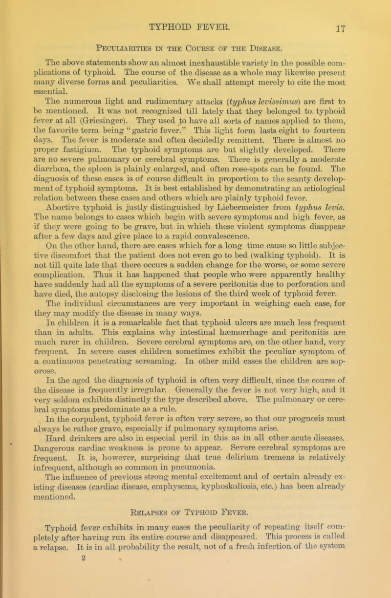 Peculiarities in the Course of the Disease. The above statements show an ahnost inexhaustible variety in the possible com- plications of typhoid. The course of the disease as a whole may likewise present many diverse forms and peculiarities. We shall attempt merely to cite the most essential. The numerous light and rudimentary attacks {typhus levissimus) are first to be mentioned. It was not recognized till lately that they belonged to. typhoid fever at all (Griesinger). They used to have all sorts of names applied to them, the favorite tei'm being gastric fever. This light form lasts eight to fourteen days. The fever is moderate and often decidedly remittent. There is almost no proper fastigium. The typhoid symptoms are but slightly developed. There are no severe pulmonary or cerebral symptoms. There is generally a moderate diarrhoea, the spleen is plainly enlarged, and often rose-spots can be found. The diagnosis of these cases is of course difficult in proportion to the scanty develop- ment of typhoid symptoms. It is best established by demonstrating an setiological relation between these cases and others which are plainly typhoid fever. Abortive typhoid is justly distinguished by Liebermeister from typhus levis. The name belongs to cases which begin with severe symptoms and high fever, as if they were going to be grave, but in which these violent symptoms disappear after a few days and give place to a rapid convalescence. On the other hand, there are cases which for a long time cause so little subjec- tive discomfort that the patient does not even go to bed (walking typhoid). It is not till quite late that there occurs a sudden change for the woi'se, or some severe complication. Thus it has happened that people who were apparently healthy have suddenly had all the symptoms of a severe peritonitis due to perforation and have died, the autopsy disclosing the lesions of the third week of typhoid fever. The individual circumstances are very important in weighing each case, for they may modify the disease in many ways. In children it is a remarkable fact that typhoid ulcers are much less frequent than in adults. This explains why intestinal haemorrhage and peritonitis are much rarer in children. Severe cerebral symptoms are, on the other hand, very fi'equent. In severe cases childi'en sometimes exhibit the peculiar symptom of a continuous penetrating screammg. In other mild cases the children are sop- orose. In the aged the diagnosis of typhoid is often very difficult, since the course of the disease is frequently irregular. Generally the fever is not very high, and it very seldom exhibits distinctly the type described above. The pulmonary or cere- bral symptoms predominate as a rule. In the corpulent, typhoid fever is often very severe, so that our prognosis must always be rather grave, especially if pulmonary symptoms arise. Hard drinkers are also in especial peril in this as in all other acute diseases. Dangerous cardiac weakness is prone to appear. Severe cerebral symptoms are frequent. It is, however, surprising that true delirium tremens is relatively infrequent, although so common in i^neumonia. The influence of previous strong mental excitement and of certain already ex- isting diseases (cardiac disease, emphysema, kyphoskoliosis, etc.) has been already mentioned. Relapses of Typhoid Fever. Typhoid fever exhibits in many cases the peculiarity of repeating itself com- pletely after having run its entire course and disappeared. This process is called a relapse. It is in all probability the result, not of a fresh infection of the system 2