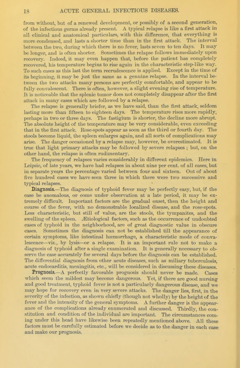 from without, but of a renewed development, or possibly of a second generation, of the infectious germs already present. A typical relapse is like a first attack in all clinical and anatomical particulars, with this difference, that everything is more condensed, and lasts a shorter time than in the fii'st attack. The interval between the two, during which there is no fever, lasts seven to ten days. It may be longer, and is often shorter. Sometimes the relapse follows immediately upon recovery. Indeed, it may even happen that, before the patient has completely recovered, his temperature begins to rise again in the characteristic step-like way. To sucli cases as this last the term recrudescence is applied. Except in the time of its beginning, it may be just the same as a genuine relapse. In the interval be- tween the two attacks many persons are perfectly comfortable, and appear to be fully convalescent. There Is often, however, a slight evening rise of temperature. It is noticeable that the splenic tumor does not completely disappear after the first attack in many cases which are followed by a relapse. The relapse is generally briefer, as we have said, than the first attack, seldom lasting more than fifteen to eighteen days. The temperature rises more rapidly, perhaps in two or three days. The fastigium is shorter, the decline more abrupt. The absolute height of the temperature may be very considerable, even exceeding that in the first attack. Rose-spots appear as soon as the third or fourth day. The stools become liquid, the spleen enlarges again, and all sorts of complications may arise. The danger occasioned by a relapse may, however, be overestimated. It is true that light primary attacks may be followed by sevei'e relapses ; but, on the other hand, the relapse is often rudimentary. The frequency of relapses varies considerably in different epidemics. Here in Leipsic, of late years, we have had relapses in about nine per cent, of all cases, but in separate years the percentage varied between four and sixteen. Out of about five hundred cases we have seen three in which there were two successive and typical relapses. Diagnosis.—The diagnosis of typhoid fever may be perfectly easy, but, if the case be anomalous, or come under observation at a late period, it may be ex- tremely difficult. Important factoi-s are the gradual onset, then the height and course of the fever, with no demonstrable localized disease, and the rose-spots. Less characteristic, but still of value, are the stools, the tympanites, and the swelling of the spleen. Etiological factors, such as the occurrence of undoubted cases of typhoid in the neighborhood, are of great diagnostic value in obscure cases. Sometimes the diagnosis can not be established till the appearance of certain symptoms, like intestinal haemorrhage, a characteristic mode of conva- lescence—viz., by lysis—or a relapse. It is an important inile not to make a diagnosis of typhoid after a single examination. It is generally necessary to ob- serve the case accurately for several days before the diagnosis can be established. The differential diagnosis from other acute diseases, such as miliary tuberculosis, acute endocarditis, meningitis, etc., will be considered in discussing these diseases. Prognosis.—A perfectly favorable prognosis should never be made. Cases which seem the mildest may become dangerous. Yet, if there are good nursing and good treatment, typhoid fever is not a particularly dangerous disease, and we may hope for recovery even in very severe attacks. The danger lies, firet, in the severity of the infection, as shown chiefly (though not wholly) by the height of the fever and the intensity of the general symptoms. A further danger is the appear- ance of the complications already enumerated and discussed. Thirdly, the con- stitution and condition of the individual are important. The circumstances com- ing under this head have likewise been repeatedly mentioned above. All these factoi-s must be carefully estimated before we decide as to the danger in each case and make our prognosis.