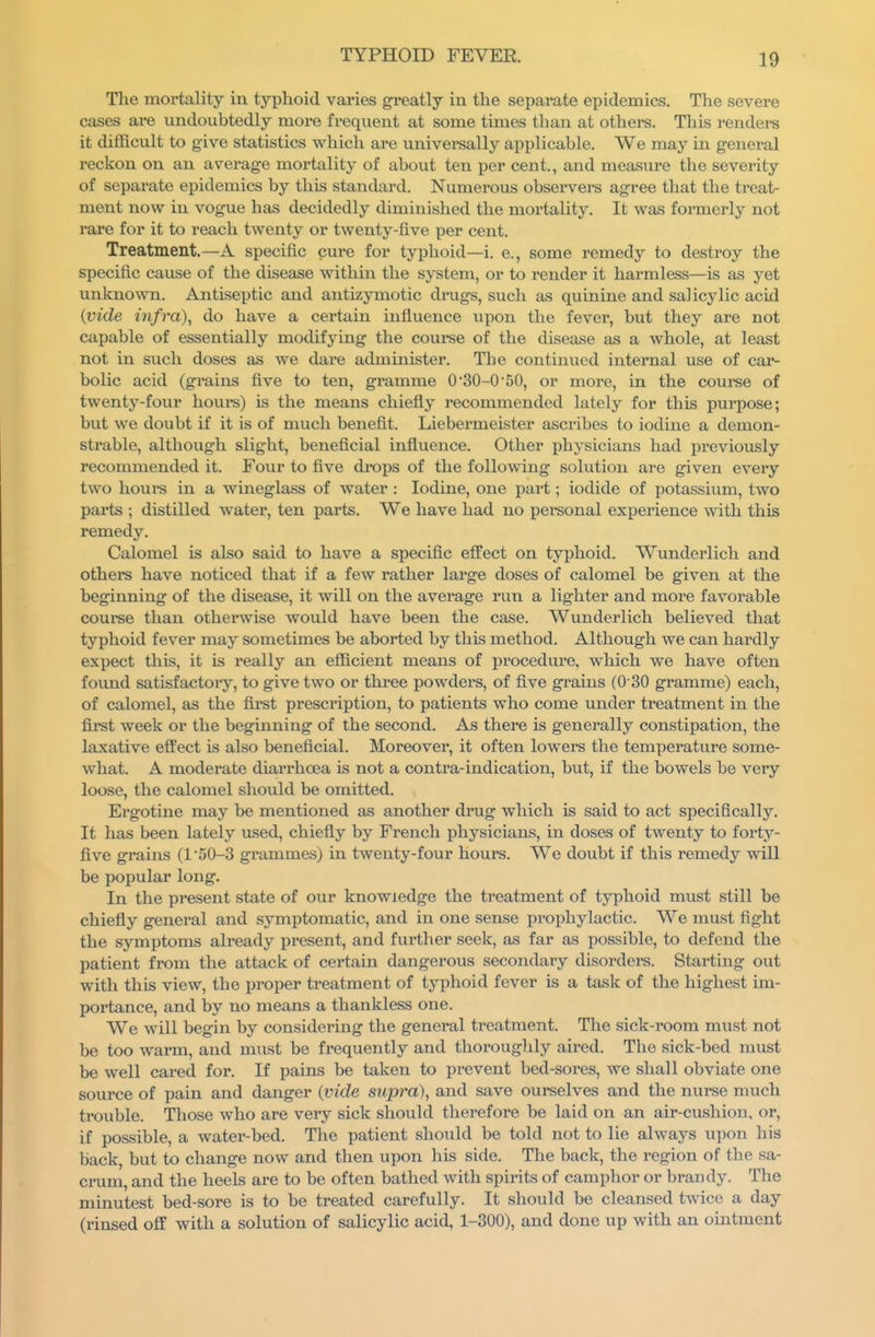 The mortality in typhoid varies greatly in the separate epidemics. The severe cases are undoubtedly more frequent at some times than at others. This rendei-s it difficult to give statistics which are univei-sally applicable. We may in general reckon on an average mortality of about ten per cent., and measure the severity of separate epidemics by this standard. Numerous observers agree that the treat- ment now in vogue has decidedly diminished the mortality. It was formerly not rare for it to reach twenty or twenty-five per cent. Treatment.—A specific cure for typhoid—i. e., some remedy to destroy the specific cause of the disease within the system, or to render it harmless—is as yet unknown. Antiseptic and antizymotic drugs, such as quinine and salicylic acid {vide infra), do have a certain influence upon the fever, but they are not capable of essentially modifying the course of the disease as a whole, at least not in such doses as we dare administer. The continued internal use of car- bolic acid (gi-ains five to ten, gramme 030-0 50, or more, in the course of twenty-four hours) is the means chiefly recommended lately for this purpose; but we doubt if it is of much benefit. Liebermeister ascribes to iodine a demon- strable, although slight, beneficial influence. Other physicians had previously recommended it. Four to five dixDps of the following solution are given every two hours in a wineglass of water : Iodine, one part; iodide of potassium, two parts ; distilled water, ten parts. We have had no personal experience with this remedy. Calomel is also said to have a specific effect on typhoid. Wunderlich and others have noticed that if a few rather large doses of calomel be given at the beginning of the disease, it will on the average run a lighter and more favorable couree than otherwise would have been the case. Wunderlich believed that typhoid fever may sometimes be aborted by this method. Although we can hardly expect this, it is really an efficient means of procedm-e, which we have often found satisfactory, to give two or three powders, of five grains (0 30 gramme) each, of calomel, as the first prescription, to patients who come under treatment in the firet week or the beginning of the second. As there is generally constipation, the laxative eft'ect is also beneficial. Moreover, it often lowers the temperature some- what. A moderate diarrhoea is not a contra-indication, but, if the bowels be very loose, the calomel should be omitted. Ergotine may be mentioned as another drug which is said to act specifically. It has been lately used, chiefly by French physicians, in doses of twenty to fortj''- five grains (l50-3 grammes) in twenty-four hours. We doubt if this remedy will be popular long. In the present state of our knowledge the treatment of typhoid must still be chiefly general and symptomatic, and in one sense prophylactic. We must fight the symptoms already present, and further seek, as far as possible, to defend the patient from the attack of certain dangerous secondary disorders. Starting out with this view, the proper treatment of typhoid fever is a task of the highest im- portance, and by no means a thankless one. We will begin by considering the general treatment. The sick-room must not be too w^arm, and must be frequently and thorouglily aired. The sick-bed must be well cared for. If pains be taken to prevent bed-sores, we shall obviate one source of pain and danger (vide supra), and save ourselves and the nurse much trouble. Those who are very sick should therefore be laid on an air-cushion, or, if possible, a water-bed. The patient should be told not to lie always upon his back, but to change now and then upon his side. The back, the region of the sa- crum, and the heels are to be often bathed with spirits of camphor or brandy. The minutest bed-sore is to be treated carefully. It should be cleansed twice a day (rinsed off with a solution of salicylic acid, 1-300), and done up with an ointment