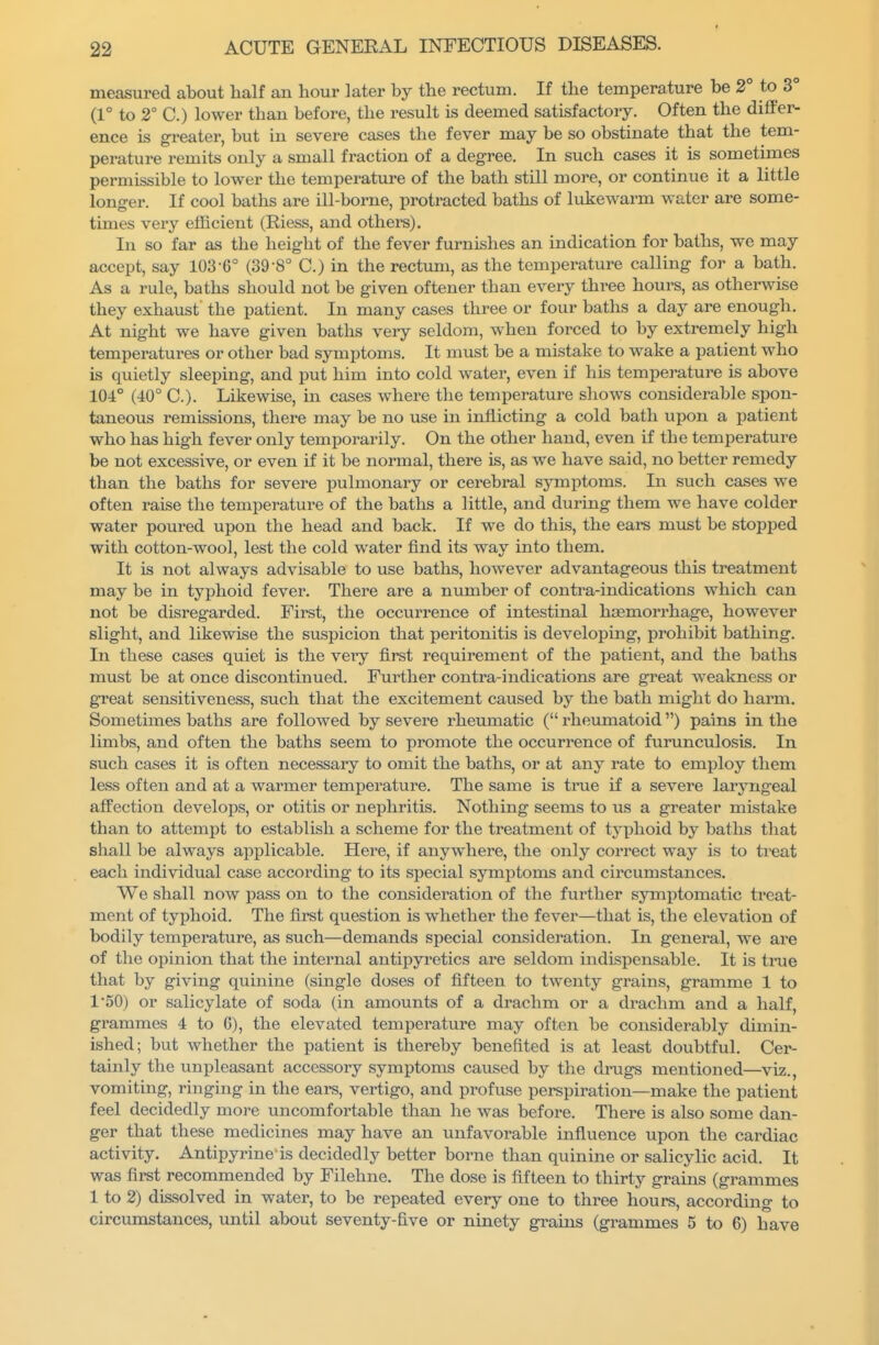measured about half an hour later by the rectum. If the temperature be 2° to 3° (1° to 2° C.) lower than before, the result is deemed satisfactory. Often the differ- ence is greater, but in severe cases the fever may be so obstinate that the tem- perature remits only a small fraction of a degree. In such cases it is sometimes permissible to lower the temperature of the bath still more, or continue it a little longer. If cool baths are ill-borne, protracted baths of lukewarm water are some- times very eflicient (Riess, and othei-s). In so far as the height of the fever furnishes an indication for baths, we may accept, say 103-6° (39-8° C.) in the rectum, as the temperature calling for a bath. As a rule, baths should not be given oftener than every three hours, as otherwise they exhaust the patient. In many cases three or four baths a day are enough. At night we have given baths veiy seldom, when forced to by extremely high temperatures or other bad symptoms. It must be a mistake to wake a patient who is quietly sleeping, and put him into cold water, even if his temperature is above 104° (40° C). Likewise, in cases where the temperature shows considerable spon- taneous remissions, there may be no use in inflicting a cold bath upon a patient who has high fever only temporarily. On the other hand, even if the temperature be not excessive, or even if it be normal, there is, as we have said, no better remedy than the baths for severe pulmonary or cerebral symptoms. In such cases we often raise the temperature of the baths a little, and during them we have colder water poured upon the head and back. If we do this, the ears must be stopped with cotton-wool, lest the cold water find its way into them. It is not always advisable to use baths, however advantageous this treatment may be in typhoid fever. There are a number of contra-indications which can not be disregarded. First, the occurrence of intestinal haemorrhage, however slight, and likewise the suspicion that peritonitis is developmg, prohibit bathing. In these cases quiet is the very first requirement of the patient, and the baths must be at once discontinued. Further contra-indications are great weakness or great sensitiveness, such that the excitement caused by the bath might do harm. Sometimes baths are followed by severe rheumatic ( rheumatoid) pains in the limbs, and often the baths seem to promote the occurrence of furunculosis. In such cases it is often necessary to omit the baths, or at any rate to employ them less often and at a warmer temperature. The same is true if a severe laryngeal affection develops, or otitis or nephritis. Nothing seems to us a greater mistake than to attempt to establish a scheme for the treatment of typhoid by baths that shall be always applicable. Here, if anywhere, the only correct way is to treat each individual case according to its special symptoms and circumstances. We shall now pass on to the consideration of the further symptomatic treat- ment of typhoid. The first question is whether the fever—that is, the elevation of bodily temperature, as such—demands special consideration. In general, we are of the opinion that the internal antipyretics are seldom indispensable. It is tnie that by giving quinine (single doses of fifteen to twenty grains, gramme 1 to 1*50) or salicylate of soda (in amounts of a drachm or a drachm and a half, grammes 4 to G), the elevated temperature may often be considerably dimin- ished; but whether the patient is thereby benefited is at least doubtful. Cer- tainly the unpleasant accessory symptoms caused by the drugs mentioned—viz., vomiting, ringing in the ears, vertigo, and profuse perspiration—make the patient feel decidedly more uncomfortable than he was before. There is also some dan- ger that these medicines may have an unfavorable influence upon the cardiac activity. Antipyrine is decidedly better borne than quinine or salicylic acid. It was first recommended by Filehne. The dose is fifteen to thirty grains (grammes 1 to 2) dissolved in water, to be repeated every one to three hours, according to circumstances, until about seventy-five or ninety grains (grammes 5 to 6) have