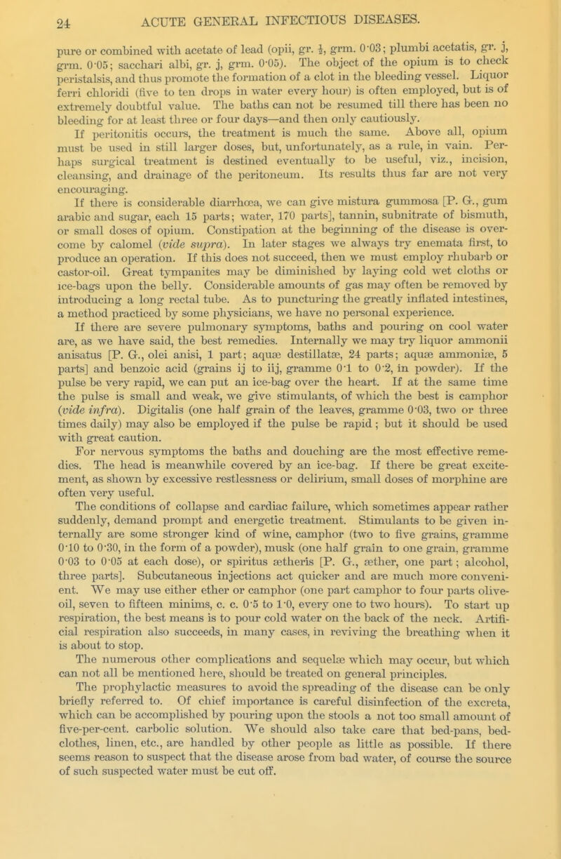 pure or combined with acetate of lead (opii, gr. i, grm. 0-03; plumbi acetatis, gr. j, grin. 0-05; sacchari albi, gr. j, grm. 0-05). The object of the opium is to check peristalsis, and thus promote the formation of a clot in the bleeding vessel. Liquor ferri chloridi (five to ten drops in water every hour) is often employed, but is of extremely doubtful value. The baths can not be resumed till there has been no bleeding for at least three or four days—and then only cautiously. If peritonitis occui-s, the treatment is much the same. Above all, opium must be used in still larger doses, but, unfortunately, as a rule, in vain. Per- haps surgical treatment is destined eventually to be useful, viz., incision, cleansing, and drainage of the peritoneum. Its results thus far are not very encouraging. If there is considerable diarrhoea, we can give mistura gummosa [P. G., gum arabic and sugar, each 15 parts; water, 170 parts], tannin, subnitrate of bismuth, or small doses of opium. Constipation at the beginning of the disease is over- come by calomel {vide supra). In later stages we always try enemata first, to produce an operation. If this does not succeed, then we must employ rhubarb or castor-oil. Great tympanites may be diminished by laying cold wet cloths or ice-bags upon the belly. Considerable amounts of gas may often be removed by introducing a long rectal tube. As to puncturing the greatly inflated intestines, a method practiced by some physicians, we have no personal experience. If there are severe pulmonary symptoms, baths and pouring on cool water are, as we have said, the best remecUes. Internally we may try liquor ammonii anisatus [P. G., olei anisi, 1 part; aquae destillatae, 24 parts; aquae ammoniae, 5 parts] and benzoic acid (grains ij to iij, gramme 01 to 0*2, in powder). If the pidse be very rapid, we can put an ice-bag over the heart. If at the same time the pulse is small and weak, we give stimulants, of which the best is cami^hor (vide infra). Digitalis (one half grain of the leaves, gramme 0'03, two or three times daily) may also be employed if the pulse be rapid ; but it should be used with great caution. For nervous symptoms the baths and douching are the most effective reme- dies. The head is meanwhile covered by an ice-bag. If there be great excite- ment, as shown by excessive restlessness or delirium, small doses of morphine are often very useful. The conditions of collapse and cardiac failure, which sometimes appear rather suddenly, demand prompt and energetic treatment. Stimulants to be given in- ternally are some stronger kind of wine, camphor (two to five grains, gramme 010 to 0'30, in the form of a powder), musk (one half grain to one grain, gramme 0*03 to 0'05 at each dose), or spiritus aetheris [P. G., aether, one part; alcohol, three parts]. Subcutaneous injections act quicker and are much more conveni- ent. We may use either ether or camphor (one i)art camphor to four parts olive- oil, seven to fifteen minims, c. c. 0'5 to 1*0, every one to two houi^s). To start up respiration, the best means is to pour cold water on the back of the neck. Artifi- cial respiration also succeeds, in many cases, in reviving the breathing when it is about to stop. The numerous other complications and sequelae which may occur, but which can not all be mentioned here, should be treated on general principles. The prophylactic measures to avoid the spreading of the disease can be only briefly referred to. Of chief importance is careful disinfection of the excreta, which can be accomplished by pouring upon the stools a not too small amount of flve-per-cent. carbolic solution. We should also take care that bed-pans, bed- clothes, linen, etc., are handled by other people as little as possible. If there seems reason to suspect that the disease arose from bad water, of course the source of such suspected water must be cut off.