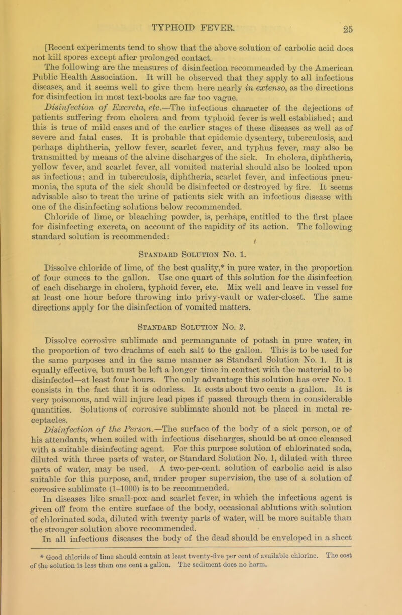 [Recent experiments tend to show that the above solution of carbolic acid does not kill spores except aftei prolonged contact. The following are the measures of disinfection recommended by the American Public Health Association. It will be obsei-ved that they apply to all infectious diseases, and it seems well to give them here nearly in extenso, as the directions for dismfection in most text-books are far too vague. Disinfection of Excreta, etc.—The infectious character of the dejections of patients suffering from cholera and from typhoid fever is well established; and this is true of mild cases and of the earlier stages of these diseases as well as of severe and fatal cases. It is probable that epidemic dysenteiy, tuberculosis, and perhaps diphtheria, yellow fever, scarlet fever, and tj'phus fever, may also be transmitted by means of the alvine discharges of the sick. In cholera, diphtheria, yellow fever, and scarlet fever, all vomited material should also be looked upon as infectious; and in tuberculosis, diphtheria, scarlet fever, and infectious pneu- monia, the sputa of the sick should be disinfected or destroyed by fire. It seems advisable also to treat the urine of patients sick with an infectious disease with one of the disinfecting solutions below recommended. Chloride of lime, or bleaching powder, is, perhaps, entitled to the first place for disinfecting excreta, on account of the rapidity of its action. The following standard solution is recommended: ^ Standard Solution No. 1. Dissolve chloride of lime, of the best quality,* in pure water, in the proportion of four ounces to the gallon. Use one quart of this solution for the disinfection of each discharge in cholera, typhoid fever, etc. Mix well and leave in vessel for at least one hour before throwing into privy-vault or water-closet. The same du'ections apply for the disinfection of vomited matters. Standard Solution No. 2. Dissolve corrosive sublimate and permanganate of potash in pure water, in the proportion of two drachms of each salt to the gallon. This is to be used for the same purposes and in the same manner as Standard Solution No. 1. It is equally effective, but must be left a longer time in contact with the material to be disinfected—at least four hours. The only advantage this solution has over No. 1 consists in the fact that it is odorless. It costs about two cents a gallon. It is very poisonous, and will injure lead pipes if passed through them in considerable quantities. Solutions of corrosive sublimate should not be placed in metal re- ceptacles. Disinfection of the Person.—The surface of the body of a sick person, or of his attendants, when soiled with infectious discharges, should be at once cleansed with a suitable disinfecting agent. For this purpose solution of chlorinated soda, diluted with three parts of water, or Standard Solution No. 1, diluted with three parts of water, may be used. A two-per-cent. solution of carbolic acid is also suitable for this purpose, and, under proper supeiwision, the use of a solution of corrosive sublimate (1-1000) is to be recommended. In diseases like small-pox and scarlet fever, in which the infectious agent is given off from the entire surface of the body, occasional ablutions with solution of chlorinated soda, diluted with twenty parts of water, will be more suitable tlian the stronger solution above recommended. In all infectious diseases the body of the dead should be enveloped in a sheet * Good chloride of lime should contain at least twenty-five per cent of available chlorine. The cost of the solution is less than one cent a gallon. The sediment does no harm.