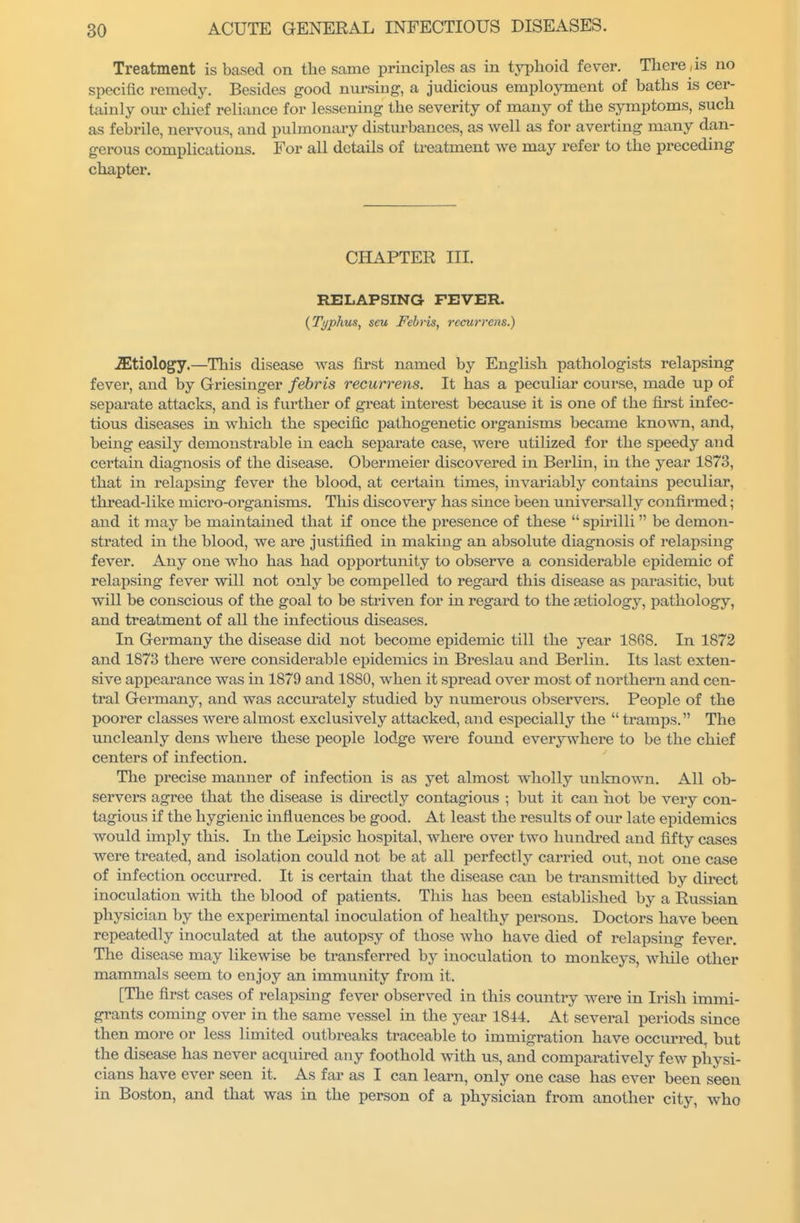 Treatment is based on the same principles as in typhoid fever. There , is no specific remedy. Besides good nursing, a judicious employment of baths is cer- tainly our chief reliance for lessening the severity of many of the symptoms, such as febrile, nervous, and pulmonary disturbances, as well as for averting many dan- gerous complications. For all details of treatment we may refer to the preceding chapter. CHAPTER III. RELAPSING FEVER. {Typhus^ seu Febris, rccurrens.) .Etiology.—This disease was first named by English pathologists relapsing fever, and by Griesinger febris recurrens. It has a peculiar course, made up of separate attacks, and is further of great interest because it is one of the fi_rst infec- tious diseases in which the si^ecific pathogenetic organisms became kno%vn, and, being easily demonstrable m each separate case, were utilized for the speedy and certam diagnosis of the disease. Obermeier discovered in Berlin, in the year 1873, that in rela]psing fever the blood, at certain times, invariably contains peculiar, thread-like micro-organisms. This discovery has since been universally confirmed; and it may be maintained that if once the presence of these  spirilli be demon- strated in the blood, we are justified in making an absolute diagnosis of relapsing fever. Any one who has had opportunity to observe a considerable epidemic of relapsing fever will not only be compelled to regard this disease as parasitic, but will be conscious of the goal to be striven for in regard to the eetiology, pathology, and treatment of all the infectious diseases. In Germany the disease did not become epidemic till the year 1868. In 1872 and 1873 there were considerable epidemics in Breslau and Berlin. Its last exten- sive appearance was in 1879 and 1880, when it spread over most of northern and cen- tral Germany, and was accurately studied by numerous observers. People of the poorer classes were almost exclusively attacked, and especially the  tramps. The uncleanly dens where these people lodge were found everywhere to be the chief centers of infection. The precise manner of infection is as yet almost wholly unlcnown. All ob- servers agree that the disease is directly contagious ; but it can hot be very con- tagious if the hygienic influences be good. At least the results of our late epidemics would imply this. In the Leipsic hospital, whei*e over two hundred and fifty cases were treated, and isolation could not be at all perfectly carried out, not one case of infection occurred. It is certain that the disease can be transmitted by direct inoculation with the blood of patients. This has been established by a Russian physician by the experimental inoculation of healthy persons. Doctors have been repeatedly inoculated at the autopsy of those who have died of relapsing fever. The disease may likewise be transferi*ed by inoculation to monkeys, wliile other mammals seem to enjoy an immunity from it. [The first cases of relapsing fever observed in this country were in Irish immi- grants coming over in the same vessel in the year 1844. At several periods since then more or less limited outbreaks traceable to immigration have occurred, but the disease has never acquired any foothold with us, and comparatively few physi- cians have ever seen it. As far as I can learn, only one case has ever been seen in Boston, and that was in the person of a physician from another city, who