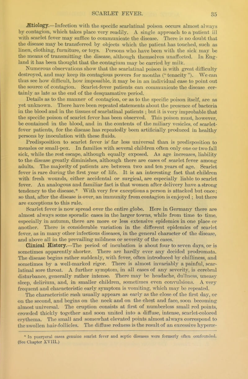 JEtiology.—Infection with the specific scarlatinal poison occurs almost always by contagion, which takes place very readily. A single approach to a patient ill with scarlet fever may suffice to communicate the disease. There is no doubt that the disease may be transferred by objects which the patient has touched, such as linen, clothing, furniture, or toys. Persons who have been with the sick may be the means of transmittuag the disease, although themselves unaffected. In Eng- land it has been thought that the contagium may be carried by milk. Numerous observations show that the scarlatinal poison is with great difficulty destroyed, and may keep its contagious powers for months ( tenacity ). We can thus see how difficult, how impossible, it may be in an individual case to point out the source of contagion. Scarlet-fever patients can communicate the disease cer- tainly as late as the end of the desquamative period. Details as to the manner of contagion, or as to the specific poison itself, are as yet unknown. There have been repeated statements about the presence of bacteria in the blood and in the tissues of scarlatinal patients ; but it is very improbable that the specific poison of scarlet fever has been observed. This poison must, however, be contained in the blood, and in the contents of the miliary vesicles, of scarlet- fever patients, for the disease has i-epeatedly been artificially produced in healthy persons by inoculation with these fluids. Predisposition to scarlet fever is far less universal than is predisposition to measles or small-pox. In families with several children often only one or two fall sick, while the rest escape, although equally exposed. As age increases, liability to the disease greatly diminishes, although there are cases of scarlet fever among adults. The majority of patients are between two and ten years of age. Scarlet fever is rare during the first year of life. It is an interesting fact that children with fresh womids, either accidental or surgical, are especially liable to scarlet fever. An analogous and familiar fact is that women after delivery have a sti'ong tendency to the disease.* With very few exceptions a person is attacked but once; so that, after the disease is over, an immunity from contagion is enjoyed ; but there are exceptions to this loile. Scarlet fever is now spread over the entire globe. Here in Germany there are almost always some sporadic cases in the larger towns, while from time to time, especially in autumn, there are more or less extensive epidemics in one place or another. There is considerable variation in the different epidemics of scarlet fever, as in many other infectious diseases, in the general character of the disease, and above all in the prevailing mildness or severity of the cases. Clinical History.—The period of incubation is about four to seven days, or is sometimes apparently shorter. There are hardly ever any decided prodromata. The disease begins rather suddenly, with fever, often introduced by chilliness, and sometimes by a well-marked rigor. There is almost invariably a painful, scar- latinal sore throat. A further symptom, in all cases of any severity, is cerebral disturbance, generally rather intense. There may be headache, dullness, uneasy sleep, delirium, and, in smaller children, sometimes even convulsions. A very frequent and characteristic eai'ly symptom is vomiting, which may be repeated. The characteristic rash usually appears as early as the close of the first day, or on the second, and begins on the neck and on the chest and face, soon becoming almost universal. The eruption consists at first of numberless small red points, crowded thickly together and soon united into a diffuse, intense, scarlet-colored erythema. The small and somewhat elevated points almost always correspond to the swollen hair-follicles. The diffuse redness is the result of an excessive hyperae- * In puerperal cases genuine scarlet fever and septic diseases were formerly often confounded. (See Chapter XVIII.)