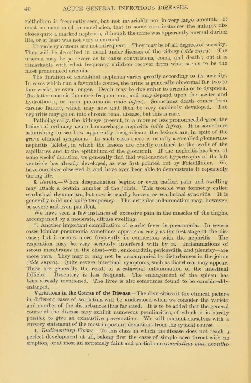 epithelium is frequently seen, but not invariably nor in very large amount. It must be mentioned, in conclusion, that in some rare instances the autopsy dis- closes quite a marked nepln-itis, although the urine was apparently normal during life, or at least was not very abnormal. Ura^mic symptoms are not infrequent. They may be of all degrees of severity. They will be described in detail under diseases of the kidney (vide infra). The uraemia may be so severe as to cause convulsions, coma, and death ; but it is remarkable with what frequency children recover from what seems to be the most pronounced urtemia. The duration of scarlatinal nephritis varies greatly according to its severity. In cases which run a favorable course, the urine is generally abnormal for two to four weeks, or even longer. Death may be due either to ui-aemia or to dyspnoea. The latter cause is the more frequent one, and may depend upon the ascites and hydrothorax, or upon pneumonia (vide infra). Sometimes death comes from cardiac failure, which may now and then be very suddenly developed. The nephritis may go on into chronic renal disease, but this is rare. Pathologically, the kidneys present, in a more or less pronounced degree, the lesions of ordinary acute haemorrhagic nephritis (vide infra). It is sometimes astonishing to see how apparently insignificant the lesions are, in spite of the grave clinical symptoms. In such cases there is usually a so-called glomerulo- nephritis (Klebs), in which the lesions are chiefly confined to the walls of the capillaries and to the epithelium of the glomeruli. If the nephritis has been of some weeks' duration, we generally find that well-marked hypertrophy of the left ventricle has already developed, as was first pointed out by Friedlander. We have ourselves observed it, and have even been able to demonstrate it repeatedly during life. 6. Joints.—When desquamation begins, or even earlier, pain and swelling may attack a certain number of the joints. This trouble was formerly called scarlatinal rheumatism, but now is usually known as scarlatinal synovitis. It is generally mild and quite temporary. The articular inflammation may, however, be severe and even purulent. We have seen a few instances of excessive pain in the muscles of the thighs, accompanied by a moderate, diffuse swelling. 7. Another important complication of scarlet fever is pneumonia. In severe cases lobular pneumonia sometimes api^ears as early as the first stage of the dis- ease ; but it occurs more frequently in connection witii the nephritis. The respiration may be very serioiisly interfered with by it. Inflammations of serous membranes in the chest—viz., endocarditis, pericarditis, and jDleurisy—are more rare. They may or may not be accompanied by disturbances in the joints (vide supra). Quite severe intestinal symptoms, such as diarrhoea, may appear. These are generally the result of a catarrhal inflammation of the intestinal follicles. Dysentery is less frequent. The enlargement of the spleen has been already mentioned. The liver is also sometimes found to be considerably enlarged. Variations in the Course of the Disease.—The diversities of the clinical picture in different cases of scarlatina will be understood when we consider the variety and number of the disturbances thus far cited. It is to be added that the general course of the disease may exhibit numerous peculiarities, of which it is hardly possible to give an exhaustive presentation. We will content oui'selves with a cursory statement of the most important deviations from the typical course. 1. Rudimentary Forms.—Ho this class, in which the disease does not reach a perfect development at all, belong first the cases of simple sore throat with no eruption, or at most an extremely faint and partial one (scarlatina sine exantlie-