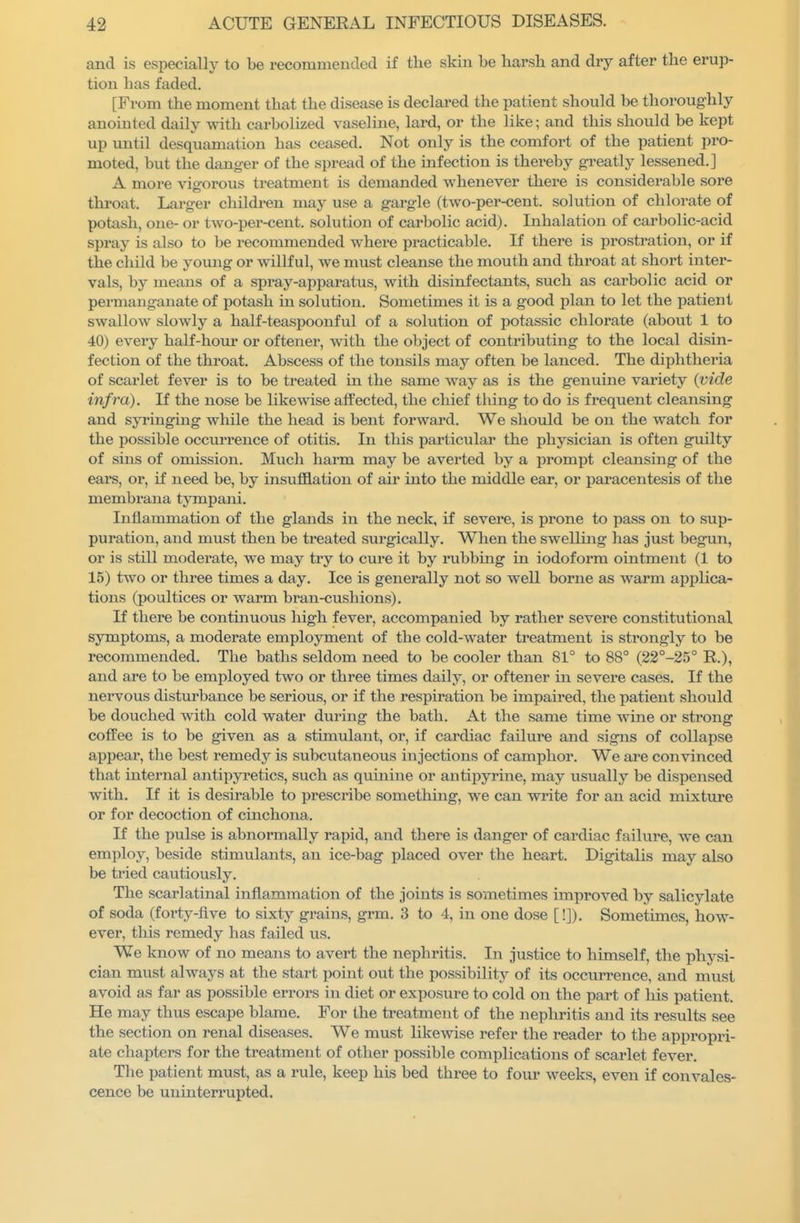 and is especially to be recommended if the skin be harsh and dry after the erup- tion has faded. [From the moment that the disease is declared the patient should be thoroughly anointed daily with carbolized vaseline, lard, or the like; and this should be kept up vaxtH desquamation has ceased. Not only is the comfort of the patient pro- moted, but the danger of the spread of the infection is thereby greatly lessened.] A more vigorous treatment is demanded whenever there is considerable sore throat. Larger childi-en may use a gargle (two-per-cent. solution of chlorate of potash, one- or two-per-cent. solution of carbolic acid). Inhalation of carbolic-acid spray is also to be recommended where practicable. If there is prostration, or if the child be young or willful, we must cleanse the mouth and throat at short inter- vals, by means of a spray-apparatus, with disinfectants, such as carbolic acid or permanganate of potash in solution. Sometimes it is a good plan to let the patient swallow slowly a half-teaspoonful of a solution of potassic chlorate (about 1 to 40) every half-hotir or oftener, with the object of contributing to the local disin- fection of the throat. Abscess of the tonsils may often be lanced. The diphtheria of scarlet fever is to be treated in the same way as is the genuine variety (vide infra). If the nose be likewise affected, the chief thing to do is frequent cleansing and syringing while the head is bent forward. We should be on the watch for the possible occurrence of otitis. In this particular the physician is often guilty of sins of omission. Much harm may be averted by a prompt cleansing of the ears, or, if need be, by insufflation of air into the middle ear, or paracentesis of the membrana tympani. Inflammation of the glands in the neck, if severe, is prone to pass on to sup- puration, and must then be treated surgically. When the swelling has just begun, or is still moderate, we may try to cure it by rubbing in iodoform ointment (1 to 15) two or three times a day. Ice is generally not so well borne as warm applica- tions (poultices or warm bran-cushions). If there be continuous high fever, accompanied by rather severe constitutional symptoms, a moderate employment of the cold-water treatment is strongly to be recommended. The baths seldom need to be cooler than 81° to 88° (22°-25° R.), and are to be employed two or three times daily, or oftener in severe cases. If the nervous disturbance be serious, or if the respiration be impaired, the patient should be douched with cold water during the bath. At the same time wine or strong coffee is to be given as a stimulant, or, if cardiac failure and signs of collapse appear, the best remedy is subcutaneous injections of camphor. We are convinced that internal antipyretics, such as quinine or antipyrine, may usually be dispensed with. If it is desirable to prescribe something, we can write for an acid mixture or for decoction of cinchona. If the pulse is abnormally rapid, and there is danger of cardiac failure, we can employ, beside stimulants, an ice-bag placed over the heart. Digitalis may also be tried cautiously. The scarlatinal inflammation of the joints is sometimes improved by salicylate of soda (forty-flve to sixty grains, grm. 3 to 4, in one dose [!]). Sometimes, how- ever, this remedy has failed us. We know of no means to avert the nephritis. In justice to himself, the physi- cian must always at the start point out the possibility of its occurrence, and must avoid as far as possible errors in diet or exposure to cold on the part of his patient. He may thus escape blame. For the treatment of the nephritis and its results see the section on renal diseases. We must likewise refer the reader to the appropri- ate chapters for the treatment of other possible complications of scarlet fever. The patient must, as a rule, keep his bed three to four weeks, even if convales- cence be uninterrupted.