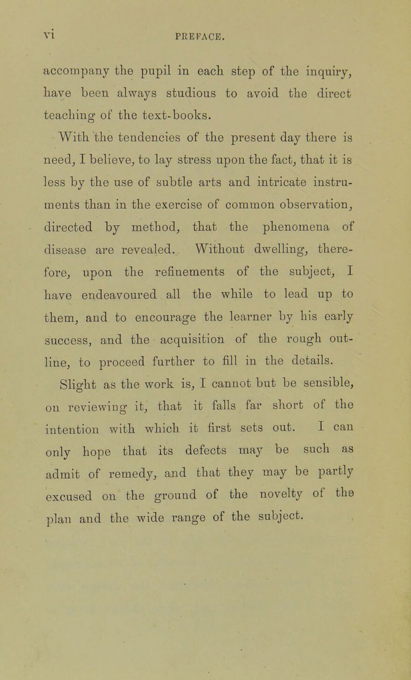 PREFACE. accompany the pupil in eacli step of the inquiry, have been always studious to avoid the direct teaching of the text-books. With the tendencies of the present day there is need, I believe, to lay stress upon the fact, that it is less by the use of subtle arts and intricate instru- ments than in the exercise of common observation, directed by method, that the phenomena of disease are revealed. Without dwelling, there- fore, upon the refinements of the subject, I have endeavoured all the while to lead up to them, and to encourage the learner by his early success, and the acquisition of the rough out- line, to proceed further to fill in the details. Slight as the work is, I cannot but be sensible, on reviewing it, that it falls far short of the intention with which it first sets out. I can only hope that its defects may be such as admit of remedy, and that they may be partly excused on the ground of the novelty of the plan and the wide range of the subject.