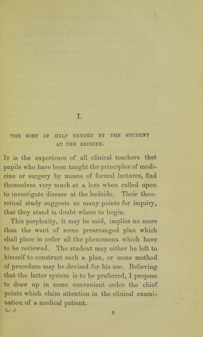 THE SORT OF HELP NEEDED BY THE STUDENT AT THE BEDSIDE. It is the experience of all clinical teachers that pupils who have been taught the principles of medi- cine or surgery by means of formal lectures, find themselves very much at a loss when called upon to investigate disease at the bedside. Their theo- retical study suggests so many points for inquiry, that they stand in doubt where to begin. This perplexity, it may be said, implies no more than the want of some prearranged plan which shall place in order all the phenomena which have to be reviewed. The student may either be left to himself to construct such a plan, or some method of procedure may be devised for his use. Believing that the latter system is to be preferred, I propose to draw up in some convenient order the chief points which claim attention in the cUnical exami- nation of a medical patient.