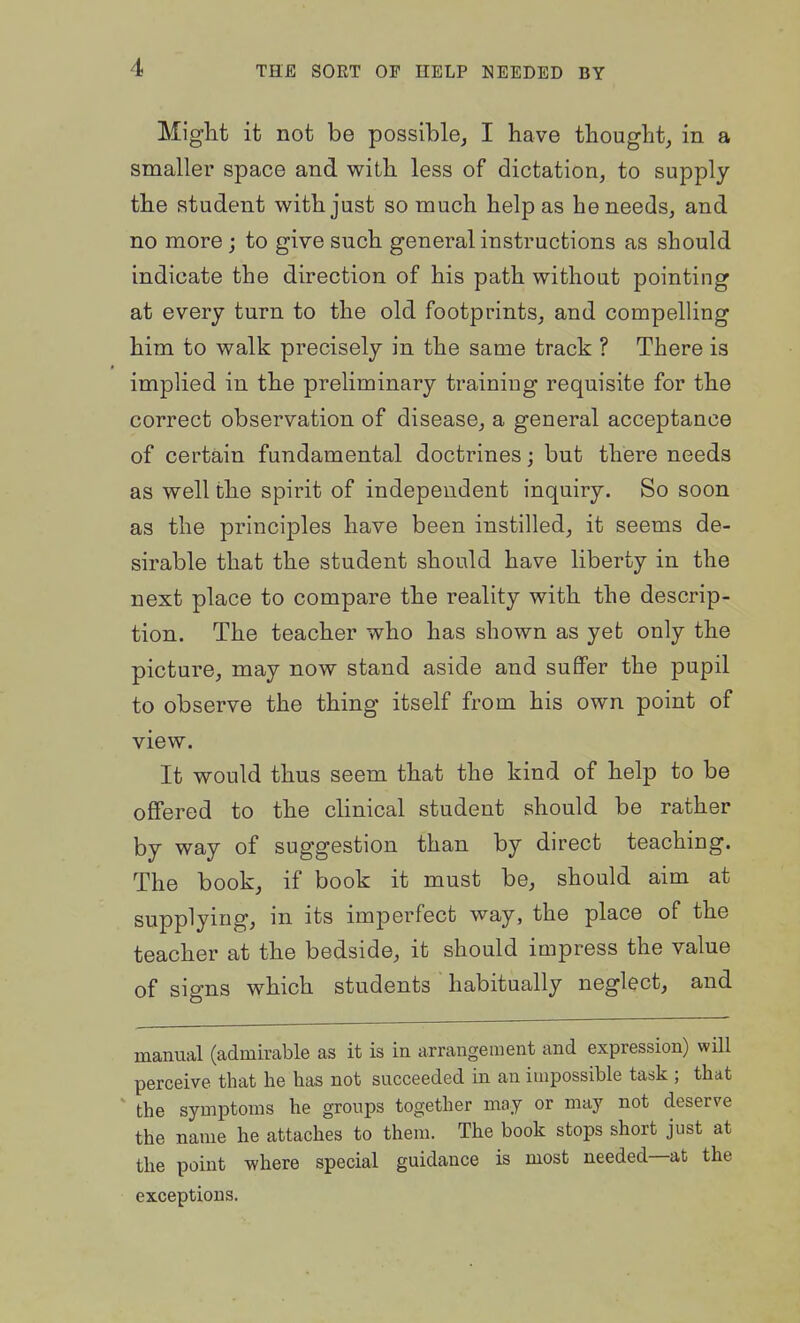 Might it not be possible^ I have thought, in a smaller space and with less of dictation, to supply the student with just so much help as he needs, and no more; to give such general instructions as should indicate the direction of his path without pointing at every turn to the old footprints, and compelling him to walk precisely in the same track ? There is implied in the preliminary training requisite for the correct observation of disease, a general acceptance of certain fundamental doctrines; but there needs as well the spirit of independent inquiry. So soon as the principles have been instilled, it seems de- sirable that the student should have liberty in the next place to compare the reality with the descrip- tion. The teacher who has shown as yet only the picture, may now stand aside and suflfer the pupil to observe the thing itself from his own point of view. It would thus seem that the kind of help to be offered to the clinical student should be rather by way of suggestion than by direct teaching. The book, if book it must be, should aim at supplying, in its imperfect way, the place of the teacher at the bedside, it should impress the value of signs which students habitually neglect, and manual (admirable as it is in arrangement and expression) will perceive that he has not succeeded in an impossible task ; that the symptoms he groups together may or may not deserve the name he attaches to them. The book stops short just at the point where special guidance is most needed—at the exceptions.