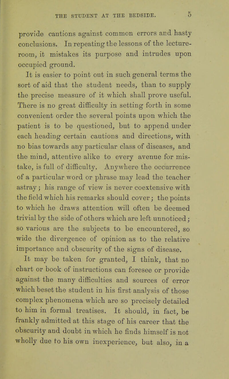 provide cautions against common errors and hasty conclusions. In repeating the lessons of the lecture- room, it mistakes its purpose and intrudes upon occupied ground. It is easier to point out in such general terms the sort of aid that the student needs, than to supply the precise measure of it which shall prove useful. There is no great difficulty in setting forth in some convenient order the several points upon which the patient is to be questioned, but to append under each heading certain cautions and directions, with no bias towards any particular class of diseases, and the mind, attentive alike to every avenue for mis- take, is full of difficulty. Anywhere the occurrence of a particular word or phrase may lead the teacher astray; his range of view is never coextensive with the field which his remarks should cover; the points to which he draws attention will often be deemed trivial by the side of others which are left unnoticed; so various are the subjects to be encountered, so wide the divergence of opinion as to the relative importance and obscurity of the signs of disease. It may be taken for granted, I think, that no chart or book of instructions can foresee or provide against the many difficulties and sources of error which beset the student in his first analysis of those complex phenomena which are so precisely detailed to him in formal treatises. It should, in fact, be frankly admitted at this stage of his career that the obscurity and doubt in which he finds himself is not wholly due to his own inexperience, but also, in a