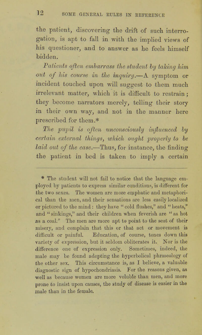 the patient, discovering the drift of such interro- gation, is apt to fall in with the implied views of his questioner, and to answer as he feels himself bidden. Patients often embarrass the student by talcing him out of his course in the inquiry.—A symptom or incident touched upon will suggest to them much irrelevant matter, which it is difficult to restrain; they become narrators merely, telling their story in their own way, and not in the manner here prescribed for them.* The pujnl is often unconsciously influenced by certain external things, which ought jproperly to be laid out of the case.—Thus, for instance, the finding the patient in bed is taken to imply a certain * The student will not fail to notice that the language em- ployed by patients to express similar conditions, is different for the two sexes. The women are more emphatic and metaphori- cal than the iuen, and their sensations are less easily localized or pictured to the mind : they have  cold flushes, and  heats, and  sinkings, and their children when feverish are  as hot as a coal. The men are more apt to point to the seat of their misery, and complain that this or that act or movement is difficult or painful. Education, of course, tones down this variety of expression, but it seldom obliterates it. Nor is the difference one of expression only. Sometimes, indeed, the male may be found adopting the hyperbolical phraseology of the other sex. This circumstance ls, as I believe, a valuable diagnostic sign of hypochondriasis. For the reasons given, as well as because women are more voluble than men, and more prone to insist upon causes, the study of disease is easier in the male than in the female.