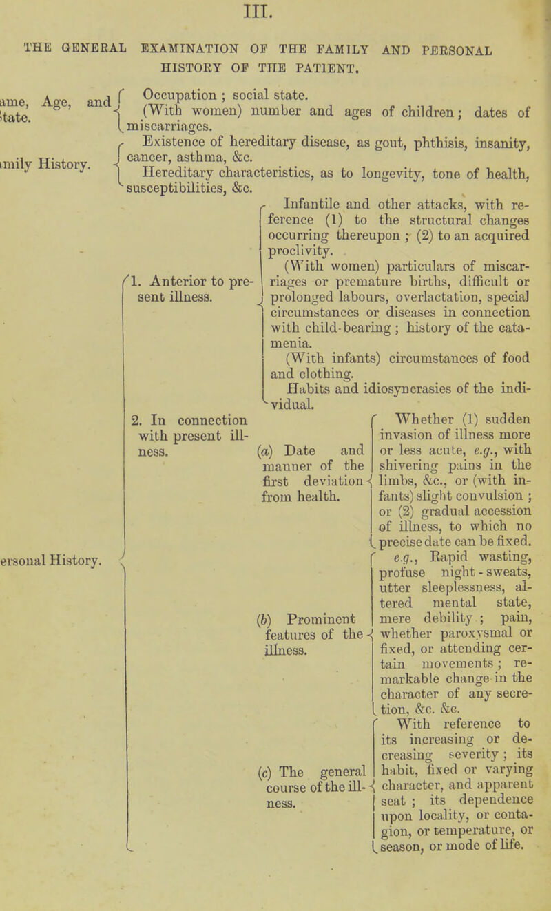 III. THE GENERAL EXAMINATION OF THE FAMILY AND PERSONAL HISTORY OP THE PATIENT. ame, itate. Age, and^ imily History. Occupation ; social state. (With women) number and ages of children; dates of miscarriages. Existence of hereditary disease, as gout, phthisis, insanity, J cancer, asthma, &c. 1 Hereditary characteristics, as to longevity, tone of health, susceptibilities, &c. Infantile and other attacks, with re- ference (1) to the structural changes occurring thereupon ; (2) to an acquired proclivity. (With women) particulars of miscar- riages or premature births, difficult or I prolonged labours, overlactation, special circumstances or diseases in connection with child-bearing ; history of the cata- menia. (With infants) circumstances of food and clothing. Habits and idiosyncrasies of the indi- vidual. Whether (1) sudden invasion of illness more or less acute, e.g., with shiverinor pains in the f\. Anterior to pre- sent illness. ei-soual History. 2. In connection with present ill- ness. (a) Date and manner of the first deviation limbs, &c., or (with in- from health. (6) Prominent fants) sligiit convulsion ; or (2) gradual accession of illness, to which no , precise date can be fixed. e.g., Eapid wasting, profuse night - sweats, utter sleeplessness, al- tered mental state, mere debility ; pain, features of the ^ whether paroxysmal or illness. fixed, or attending cer- tain movements ; re- markable change in the character of any secre- , tion, &c. &c. With reference to its increasing or de- creasing severity ; its (c) The general habit, fixed or varying course of the ill-character, and apparent seat ; its dependence upon locality, or conta- . gion, or temperature, or ^ season, or mode of life. ness.