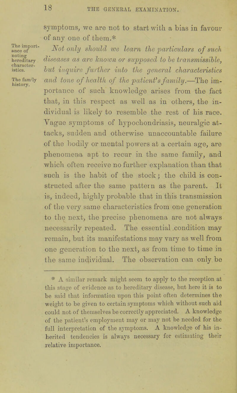 symptomSj we are not to start with a bias in favour of any one of them.* ance ^f^^*^ ^ot oiilij skould lUG leam the imrticiLlars of such heredftary diseases as are known or swpioosed to he transmissible, character- i i • ' i • isties. but inquire further into the general characteristics The family aiul toiie of health of the patient's family.—The im- history. j. ti j portance of such knowledge arises from the fact thatj in this respect as well as in others^ the in- dividual is likely to resemble the rest of his race. Yague symptoms of hypochondriasis, neuralgic at- tacks, sudden and otherwise unaccountable failure of the l:)odily or mental powers at a certain age, are phenomena apt to recur in the same family, and which often receive no further explanation than that such is the habit of the stock; the child is con- structed after the same pattern as the parent. It is, indeed, highly probable that in this transmission of the very same characteristics from one generation to the next, the precise phenomena are not always necessarily repeated. The essential condition may remain, but its manifestations may vary as well from one generation to the next, as from time to time in the same individuaL The observation can only be * A similar remark might seem to apply to the reception at this stage of evidence as to hereditary disease, but here it is to be said that information upon this point often determines the ■weight to be given to certain symptoms which without such aid could not of themselves be correctly appreciated. A knowledge of the patient's employment may or may not be needed for the full interpretation of the symptoms. A knowledge of his in- herited tendencies is always necessary for estimating their relative importance.