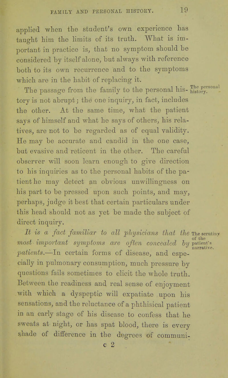applied when the student's own experience has tauo-ht him the limits of its truth. What is im- portant in practice is^ that no symptom should be considered by itself alone^ but always with reference both to its own recurrence and to the symptoms which are in the habit of replacing it. The passage from the family to the personal his- h^to?/.^'- tory is not abrupt; the one inquiryin fact, includes the other. At the same time_, what the patient says of himself and what he says of others, his rela- tives, are not to be regarded as of equal validity. He may be accurate and candid in the one case, but evasive and reticent in the other. The careful observer will soon learn enough to give direction to his inquiries as to the personal habits of the pa- tient he may detect an obvious unwillingness on his part to be pressed upon suchi points, and may, perhaps, judge it best that certain particulars under this head should not as yet be made the subject of direct inquiry. It is a fact familiar to all physicians that i/te The scrutiuv of the most important symptoms are often concealed by patient's narrative. patients.—In certain forms of disease, and espe- cially in pulmonary consumption, much, pressure by questions fails sometimes to elicit the whole truth. Between the readiness and real sense of enjoyment with which a dyspeptic will expatiate upon his sensations, and the reluctance of a phthisical patient in an early stage of his disease to confess that he sweats at night, or has spat blood, there is every shade of difference in the degrees of communi- c 2 * '