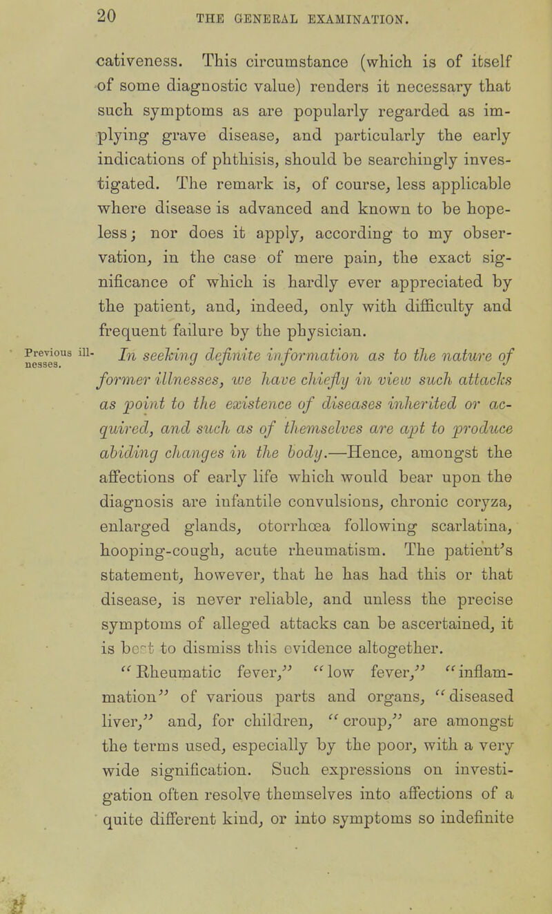 cativeness. This circumstance (which is of itself of some diagnostic value) renders it necessary that such symptoms as are popularly regarded as im- plying grave disease, and particularly the early indications of phthisis, should be searchingly inves- tigated. The remark is, of course, less applicable where disease is advanced and known to be hope- less; nor does it apply, according to my obser- vation, in the case of mere pain, the exact sig- nificance of which is hardly ever appreciated by the patient, and, indeed, only with difficulty and frequent failure by the physician. Previous ill- seekiiiQ definite in formation as to the nature of ne3ses. %i ^ u former illnesses, lue have chiefly in view such attacks as jpoint to the existence of diseases inherited or ac- quired, and such as of themselves are apt to 'produce abiding changes in the body.—Hence, amongst the affections of early life which would bear upon the diagnosis are infantile convulsions, chronic coryza, enlarged glands, otorrhoea following scarlatina, h-ooping-cough, acute rheumatism. The patient^s statement, however, that he has had this or that disease, is never reliable, and unless the precise symptoms of alleged attacks can be ascertained, it is bert to dismiss this evidence altogether. '''Rheumatic fever,^^ ''low fever,''^ inflam- mation^^ of various parts and organs, diseased liver,^' and, for children,  croup,^^ are amongst the terms used, especially by the poor, with a very wide signification. Such expressions on investi- gation often resolve themselves into affections of a quite different kind, or into symptoms so indefinite