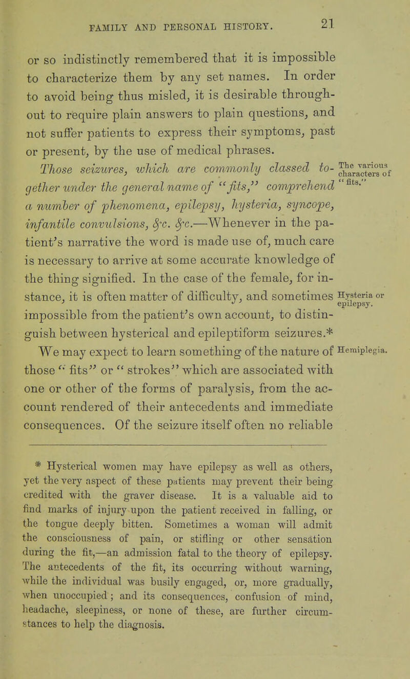 or so indistinctly remembered that it is impossible to characterize them by any set names. In order to avoid being thus misled, it is desirable through- out to require plain answers to plain questions, and not suffer patients to express their symptoms, past or present, by the use of medical phrases. Those seizures, which are commoidy classed to- c]?ara^cto°sof gether under the general name of fits,'' comprehend  a number of phenomena, epilepsy, hysteria, syncope, infantile convulsions, 8fc. Sfc.—Whenever in the pa- tient^s narrative the word is made use of, much care is necessary to arrive at some accurate knowledge of the thing signified. In the case of the female, for in- stance, it is often matter of difficulty, and sometimes Hysteria or epilepsy, impossible from the patient^s own account, to distin- guish between hysterical and epileptiform seizures.* We may expect to learn something of the nature of Hemiplegia, those Ms or  strokes^' which are associated Avith one or other of the forms of paralysis, from the ac- count rendered of their antecedents and immediate consequences. Of the seizure itself often no reliable * Hysterical women may have epilepsy as well as others, yet the very aspect of these patients may prevent their being credited with the graver disease. It is a valuable aid to find marks of injury upon the patient received in falling, or the tongue deeply bitten. Sometimes a woman will admit the consciousness of pain, or stifling or other sensation during the fit,—an admission fatal to the theory of epilepsy. The antecedents of the fit, its occurring without warning, while the individual was busily engaged, or, more gradually, when unoccupied ; and its consequences, confusion of mind, headache, sleepiness, or none of these, are further circum- stances to help the diagnosis.